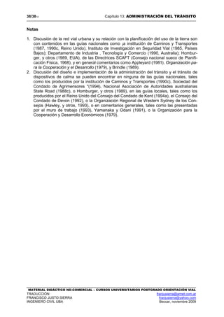 38/3813 Capítulo 13: ADMINISTRACIÓN DEL TRÁNSITO
MATERIAL DIDÁCTICO NO-COMERCIAL – CURSOS UNIVERSITARIOS POSTGRADO ORIENTACIÓN VIAL
TRADUCCIÓN: franjusierra@arnet.com.ar
FRANCISCO JUSTO SIERRA franjusierra@yahoo.com
INGENIERO CIVIL UBA Beccar, noviembre 2009
Notas
1. Discusión de la red vial urbana y su relación con la planificación del uso de la tierra son
con contenidos en las guías nacionales como ¡a institución de Caminos y Transportes
(1987, 1990c, Reino Unido), Instituto de Investigación en Seguridad Vial (1985, Países
Bajos); Departamento de Industria , Tecnología y Comercio (1990, Australia); Hombur-
ger, y otros (1989, EUA), de las Directrices SCAFT (Consejo nacional sueco de Planifi-
cación Física, 1968), y en general comentarios como Appleyard (1981), Organización pa-
ra la Cooperación y el Desarrollo (1979), y Brindle (1989).
2. Discusión del diseño e implementación de la administración del tránsito y el tránsito de
dispositivos de calma se pueden encontrar en ninguna de las guías nacionales, tales
como los producidos por la institución de Caminos y Transportes (1990c), Sociedad del
Condado de Agrimensores "(1994), Nacional Asociación de Autoridades australianas
State Road (1988c), o Homburger, y otros (1989), en las guías locales, tales como los
producidos por el Reino Unido del Consejo del Condado de Kent (1994a), el Consejo del
Condado de Devon (1992), o la Organización Regional de Western Sydney de los Con-
sejos (Hawley, y otros, 1993), o en comentarios generales, tales como las presentadas
por el muro de trabajo (1993), Yamanaka y Odani (1991), o la Organización para la
Cooperación y Desarrollo Económicos (1979).
 