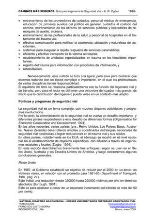 CAMINOS MÁS SEGUROS: Guía para Ingeniería de Seguridad Vial – K. W. Ogden 13/262
MATERIAL DIDÁCTICO NO-COMERCIAL – CURSOS UNIVERSITARIOS POSTGRADO ORIENTACIÓN VIAL
TRADUCCIÓN: franjusierra@arnet.com.ar
FRANCISCO JUSTO SIERRA franjusierra@yahoo.com
INGENIERO CIVIL UBA Beccar, enero 2009
• entrenamiento de los proveedores de cuidados: personal médico de emergencia,
educación de primeros auxilios del público en general, cuidados al costado del
camino, entrenamiento de los obreros de servicios públicos y operadores de re-
molques de auxilio, etcétera,
• entrenamiento de los profesionales de la salud y personal de hospitales en el tra-
tamiento del trauma vial,
• efectiva comunicación para notificar la ocurrencia, ubicación y naturaleza del ac-
cidentes,
• sistemas para asegurar la rápida respuesta de servicios paramédicos,
• eficiente y efectivo transporte de la víctima al hospital,
• establecimiento de unidades especializadas en trauma en los hospitales impor-
tantes,
• registro del trauma para información con propósitos de información, y
• rehabilitación.
Necesariamente, este vistazo se hizo a la ligera; pero sirve para destacar que
estamos tratando con un tópico complejo e importante, en el cual los profesionales
de varias disciplinas tienen responsabilidad.
El equilibrio del libro se relaciona particularmente con la función del ingeniero vial y
de tránsito, pero para el lector es útil tener una vislumbre del cuadro más grande, de
modo que la contribución del ingeniero pueda verse en un contexto más amplio.
Políticas y programas de seguridad vial
La seguridad vial es un tema complejo, con muchas dispares actividades y progra-
mas involucrados.
Por lo tanto, la administración de la seguridad vial se vuelve un desafío importante, y
diferentes países respondieron a este desafío de diferentes formas (Organisation for
Economic Cooperation and Development, 1994).
En los años recientes, varios países (p.e., Reino Unidos, Los Países Bajos, Austra-
lia, Nueva Zelanda) desarrollaron amplias y coordinadas estrategias nacionales de
seguridad vial destinadas a lograr reducciones en el trauma vial y sus costos.
En otros países, notablemente en los EUA, el liderazgo se mostró en el nivel nacio-
nal sin el establecimiento de objetivos específicos, con difusión a través de organis-
mos estatales y locales (Zogby, 1994).
En esta sección describiremos brevemente tres enfoques, según se usan en el Re-
ino Unido, Australia y los Estados Unidos de América, y luego extraeremos algunas
conclusiones generales.
Reino Unido
En 1987, el Gobierno estableció un objetivo de reducir por el 2000 en un-tercio las
víctimas viales, en relación con el promedio para 1981-85 (Department of Transport,
1987, pág. 27).
Esto indicó una reducción desde 320000 hasta 220000 víctimas por año en términos
absolutos (Burrough, 1991).
Esto es para alcanzar a pesar de un esperado incremento del tránsito de más del 50
por ciento.
 