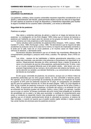 CAMINOS MÁS SEGUROS: Guía para Ingeniería de Seguridad Vial – K. W. Ogden 1/2414
MATERIAL DIDÁCTICO NO-COMERCIAL – CURSOS UNIVERSITARIOS POSTGRADO ORIENTACIÓN VIAL
TRADUCCIÓN: franjusierra@arnet.com.ar
FRANCISCO JUSTO SIERRA franjusierra@yahoo.com
INGENIERO CIVIL UBA Beccar, diciembre 2009
CAPÍTULO 14
USUARIOS VULNERABLES
Los peatones, ciclistas y otros usuarios vulnerables requieren específica consideración en el
diseño y administración del tránsito, particularmente desde el punto de vista de la seguridad.
En este capítulo se examina el rango de dispositivos y tratamientos disponibles para facilitar
la segura movilidad de los usuarios viales vulnerables, y se revisa su efectividad.
Seguridad de los peatones
Peatones en peligro
Hay claros y evidentes patrones de género y edad en el riesgo de lesiones de los
peatones. La investigación en los EUA (Zegeer 1993) indica que el número de lesiones a
peatones por habitante es mayor para los varones en los grupos de edad de 5-9, mientras
que los ancianos son más propensos a sufrir lesiones graves.
Varios estudios sobre accidentes de peatones-niños (Grayson, 1975; Lawson, 1989;
Carsten P y otros, 1989; Homburger y otros, 1989, 19) demostraron que la mayoría de tales
accidentes se producen cerca de la casa de la víctima, la mayoría de implicadas corriendo a
la tarde por la calle, fuera de un cruce peatonal, y en muchos casos sin haber visito al
vehículo en absoluto, o demasiado tarde.
Numerosos estudios demostraron que en el tránsito hay importantes diferencias de
comportamiento psicológico y psíquico entre niños y adultos. Por ejemplo, Sinar (1978) co-
mentó:
'Los niños... carecen de las habilidades y hábitos generalmente adquiridos a una
edad más avanzada, que permiten a las personas a comportarse con seguridad en el
camino. Observaciones discretas de niños caminando hacia y desde la escuela lle-
varon a la conclusión de que los niños peatones, particularmente a los 10 años, viven
en un mundo conceptual diferente que el del peatón adulto... sólo tienen una com-
prensión fragmentaria de las normas y de la estructura del sistema de tránsito, su ni-
vel de atención es variable y se distraen fácilmente, y su conocimiento de las señales
de tránsito es incompleto.'
El otro grupo vulnerable de peatones, los ancianos, aunque con un inferior índice de
accidentes peatonales que los otros grupos etarios, es más vulnerable a lesiones graves.
Por ejemplo, en los EUA el porcentaje de accidentes de peatones con resultado de muerte
es superior al 20% para los peatones mayores de 75 años, en comparación con alrededor
del 8% para los peatones menores de 14 años de edad (Zegeer, 1993). En Gran Bretaña el
50% de las muertes de peatones involucran a las personas mayores de 60 años (Carthy y
otros, 1995). Al igual que con niños peatones, el tránsito del camino y el ambiente con que
se enfrentan los ancianos pueden ser hostiles. Carthy y otros (1995), por ejemplo, cuentan
que al cruzar un camino “el fracaso combinado del juicio inicial (más probable por la pérdida
de sensibilidad con la edad) y la falla para acomodar o modificar el comportamiento para
evitar un incidente en desarrollo (hecho más probable por el deterioro físico e intelectual),
significa que en el tránsito (particularmente donde la velocidad es excesiva, el sistema de
flujo complejo, o cuando se supone que el peatón puede captar señales o reglas nuevas)
hay varias fuentes de amenaza para los peatones ancianos."
 