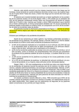 2/2414 Capítulo 14: USUARIOS VULNERABLES
MATERIAL DIDÁCTICO NO-COMERCIAL – CURSOS UNIVERSITARIOS POSTGRADO ORIENTACIÓN VIAL
TRADUCCIÓN: franjusierra@arnet.com.ar
FRANCISCO JUSTO SIERRA franjusierra@yahoo.com
INGENIERO CIVIL UBA Beccar, diciembre 2009
Además, este estudio encontró que las mujeres mayores tienen más riesgo que los
hombres, incluso teniendo en cuenta la distancia recorrida y el tipo cruce, las mujeres mayo-
res de 75 años tienen "hasta dos veces y media más riesgo que los varones del mismo gru-
po de edad".
El deterioro por el alcohol también demostró ser un factor significativo en los acciden-
tes de los peatones adultos. En los EUA Zegeer (1993, p 187) señaló que en alrededor del
40% de los peatones mortalmente heridos había una concentración de alcohol en sangre
(BAC) de 0.10 g/ml o más, mientras que Carsten y otros (1989) encontraron que el alcohol
era un factor contribuyente, en forma conservadora alrededor del 11% de los accidentes de
peatones adultos involucrados en el Reino Unido, en comparación con el 4% de los acciden-
tes de todos los accidentes viales de adultos.
Es pertinente recordar la información presentada en la Figura 1.1; caminar es compa-
rativamente menos seguro que viajar en medios de transporte públicos o en vehículos au-
tomotores.
Factores que contribuyen a los accidentes de peatones
Aparte de las variaciones por edad y género, hay factores ambientales asociados a
los accidentes de los peatones. Por ejemplo, Davies y Winnett (1993) en un informe detalla-
do de estudio en el Reino Unido sobre accidentes de peatones encontraron:
• el 44% de los peatones implicados en un accidente no vio el vehículo, otro 34% dijo que
lo vio demasiado tarde; la obstrucción se debió principalmente a los vehículos estacio-
nados o fijos (es decir, vehículos que no participaron en la colusión ),
• el 8% de los accidentes peatonales se produjo cerca de una parada de ómnibus, con el
22% de éstos, contra un ómnibus; los comportamientos más comunes que precedieron
al accidente de los peatones trataban de tomar el ómnibus, o cruzaban frente de un óm-
nibus,
• el 20% de los accidentes de los peatones se produjo en los cruces peatonales (cruces
cebra o pelicano),
• en un 8% de los accidentes de peatones, la velocidad del vehículo contribuyó a la ocu-
rrencia del accidente; en su mayoría, estos vehículos corrían ‘demasiado deprisa’.
Zegeer (1993, p. 187) cita investigaciones en los EUA que indica una mayor frecuen-
cia de accidentes de peatones durante los períodos pico de la mañana y la tarde, con los
viernes y sábados sobrerrepresentados y los domingos subrrepresentados. Además, el 67%
de los accidentes de peatones se produjeron fuera de una intersección. Esto se debe a que
accidentes peatonales de niños en su mayoría se producen a mitad de cuadra; los peatones
adultos de 45-65 años tienen la misma probabilidad de ocurrencia de accidentes a mitad de
la cuadra o en intersecciones, mientras que para personas de edad avanzada son más fre-
cuencias los accidentes en intersecciones.
Un estudio australiano reciente (McLean y otros, 1994) encontró que el 85% de las
muertes urbanas de peatones ocurrieron en caminos no locales, con relativamente pocos en
las calles residenciales. Esto sugiere que los tratamientos de seguridad de los peatones
deben concentrarse en los caminos con mayor tránsito.
.
 