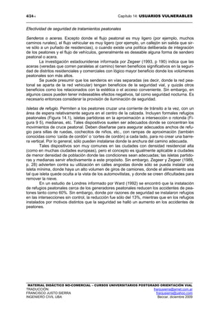 4/2414 Capítulo 14: USUARIOS VULNERABLES
MATERIAL DIDÁCTICO NO-COMERCIAL – CURSOS UNIVERSITARIOS POSTGRADO ORIENTACIÓN VIAL
TRADUCCIÓN: franjusierra@arnet.com.ar
FRANCISCO JUSTO SIERRA franjusierra@yahoo.com
INGENIERO CIVIL UBA Beccar, diciembre 2009
Efectividad de seguridad de tratamientos peatonales
Senderos o aceras. Excepto donde el flujo peatonal es muy ligero (por ejemplo, muchos
caminos rurales), el flujo vehicular es muy ligero (por ejemplo, un callejón sin salida que sir-
ve sólo a un puñado de residencias), o cuando existe una política deliberada de integración
de los peatones y el flujo de vehículos, generalmente es deseable alguna forma de sendero
peatonal o acera.
La investigación estadounidense informada por Zegeer (1993, p 190) indica que las
aceras (veredas que corren paralelas al camino) tienen beneficios significativos en la seguri-
dad de distritos residenciales y comerciales con lógico mayor beneficio donde los volúmenes
peatonales son más altos.
Se puede presumir que los senderos en vías separadas (es decir, donde la red pea-
tonal se aparta de la red vehicular) tengan beneficios de la seguridad vial, y quizás otros
beneficios como los relacionados con la estética o el acceso conveniente. Sin embargo, en
algunos casos pueden tener indeseables efectos negativos, tal como seguridad nocturna. Es
necesario entonces considerar la provisión de iluminación de seguridad.
Isletas de refugio. Permiten a los peatones cruzar una corriente de tránsito a la vez, con un
área de espera relativamente segura en el centro de la calzada. Incluyen formales refugios
peatonales (Figura 14.1), isletas partidoras en la aproximación a intersección o rotonda (Fi-
gura 9 5), medianas, etc. Tales dispositivos suelen ser adecuados donde se concentran los
movimientos de cruce peatonal. Deben diseñarse para asegurar adecuados anchos de refu-
gio para sillas de ruedas, cochecitos de niños, etc., con rampas de aproximación (también
conocidas como ‘caída de cordón’ o ‘cortes de cordón) a cada lado, para no crear una barre-
ra vertical. Por lo general, sólo pueden instalarse donde la anchura del camino adecuada.
Tales dispositivos son muy comunes en las ciudades con densidad residencial alta
(como en muchas ciudades europeas), pero el concepto es igualmente aplicable a ciudades
de menor densidad de población donde las condiciones sean adecuadas; las isletas partido-
ras y medianas servir efectivamente a este propósito. Sin embargo, Zegeer y Zegeer (1988,
p. 28) advierten contra su utilización en calles angostas donde sólo se pueda instalar una
isleta mínima, donde haya un alto volumen de giros de camiones, donde el alineamiento sea
tal que isleta quede oculta a la vista de los automovilistas, y donde se creen dificultades para
remover la nieve.
En un estudio de Londres informado por Ward (1992) se encontró que la instalación
de refugios peatonales cerca de los generadores peatonales reducen los accidentes de pea-
tones tanto como 60%. Sin embargo, donde por razones de seguridad se instalaron refugios
en las intersecciones sin control, la reducción fue sólo del 13%, mientras que en los refugios
instalados por motivos distintos que la seguridad se halló un aumento en los accidentes de
peatones.
 