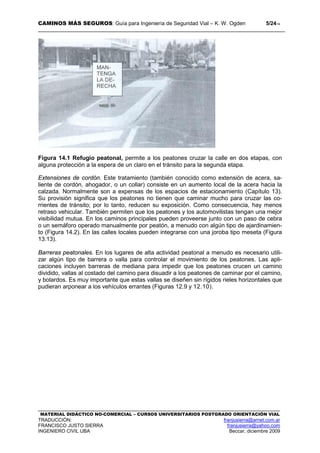 CAMINOS MÁS SEGUROS: Guía para Ingeniería de Seguridad Vial – K. W. Ogden 5/2414
MATERIAL DIDÁCTICO NO-COMERCIAL – CURSOS UNIVERSITARIOS POSTGRADO ORIENTACIÓN VIAL
TRADUCCIÓN: franjusierra@arnet.com.ar
FRANCISCO JUSTO SIERRA franjusierra@yahoo.com
INGENIERO CIVIL UBA Beccar, diciembre 2009
Figura 14.1 Refugio peatonal, permite a los peatones cruzar la calle en dos etapas, con
alguna protección a la espera de un claro en el tránsito para la segunda etapa.
Extensiones de cordón. Este tratamiento (también conocido como extensión de acera, sa-
liente de cordón, ahogador, o un collar) consiste en un aumento local de la acera hacia la
calzada. Normalmente son a expensas de los espacios de estacionamiento (Capítulo 13).
Su provisión significa que los peatones no tienen que caminar mucho para cruzar las co-
rrientes de tránsito; por lo tanto, reducen su exposición. Como consecuencia, hay menos
retraso vehicular. También permiten que los peatones y los automovilistas tengan una mejor
visibilidad mutua. En los caminos principales pueden proveerse junto con un paso de cebra
o un semáforo operado manualmente por peatón, a menudo con algún tipo de ajardinamien-
to (Figura 14.2). En las calles locales pueden integrarse con una joroba tipo meseta (Figura
13.13).
Barreras peatonales. En los lugares de alta actividad peatonal a menudo es necesario utili-
zar algún tipo de barrera o valla para controlar el movimiento de los peatones. Las apli-
caciones incluyen barreras de mediana para impedir que los peatones crucen un camino
dividido, vallas al costado del camino para disuadir a los peatones de caminar por el camino,
y bolardos. Es muy importante que estas vallas se diseñen sin rígidos rieles horizontales que
pudieran arponear a los vehículos errantes (Figuras 12.9 y 12.10).
 