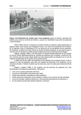 6/2414 Capítulo 14: USUARIOS VULNERABLES
MATERIAL DIDÁCTICO NO-COMERCIAL – CURSOS UNIVERSITARIOS POSTGRADO ORIENTACIÓN VIAL
TRADUCCIÓN: franjusierra@arnet.com.ar
FRANCISCO JUSTO SIERRA franjusierra@yahoo.com
INGENIERO CIVIL UBA Beccar, diciembre 2009
Figura 14.2 Extensión de cordón para cruce peatonal reduce el tiempo necesario del
peatón para cruzar la corriente de tránsito, y ayuda a la visibilidad mutua entre de peatones
y automovilistas.
Ward (1992) informó un estudio en Londres donde se instalaron vallas peatonales; en
algunos casos, esto supuso una instalación nueva, y en otros una ampliación de la existen-
te. En general, hubo un significativo 27% de reducción en los accidentes de los peatones.
Sin embargo, el efecto fue mayor donde se amplió el vallado existente, lo que llevó al autor a
concluir que se necesita una valla de gran longitud para que el tratamiento sea efectivo
Zegeer y Zegeer (1988, p. 23) informaron un estudio estadounidenses de 1975 según
el cual se redujo significativamente la cantidad de peatones que cruzaban a mitad de cua-
dra, mientras que los cruces desde detrás de autos estacionados se redujeron por el uso de
cadenas suspendidas de los postes de los parquímetros.
A diferencia de las vallas, los bolardos en los costados de la calzada (Figura 12.8) no
impiden el cruce de peatones, pero dan una medida de protección a los peatones, de los
vehículos errantes. También impiden que los vehículos usen la vereda para estacionamiento
o carga.
Zegeer y Zegeer (1988, p. 23) sugieren que las barreras de peatones son más
beneficiosas en situaciones particulares, incluyendo;
• junto con los pasos peatonales elevados,
• cuando las velocidades vehiculares sean altas,
• donde haya grandes cantidades de niños peatones,
• donde haya poca separación entre calzada y vereda en los caminos de alta velocidad,
• cerca de escuelas, estadios deportivos y otros grandes generadores de peatones, o
• en los puentes donde haya tránsito peatonal y vehicular.
 