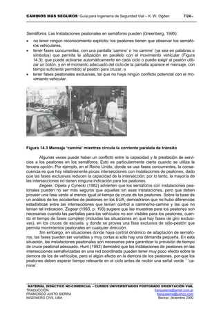 CAMINOS MÁS SEGUROS: Guía para Ingeniería de Seguridad Vial – K. W. Ogden 7/2414
MATERIAL DIDÁCTICO NO-COMERCIAL – CURSOS UNIVERSITARIOS POSTGRADO ORIENTACIÓN VIAL
TRADUCCIÓN: franjusierra@arnet.com.ar
FRANCISCO JUSTO SIERRA franjusierra@yahoo.com
INGENIERO CIVIL UBA Beccar, diciembre 2009
Semáforos. Las Instalaciones peatonales en semáforos pueden (Greenberg, 1995):
• no tener ningún reconocimiento explícito; los peatones tienen que observar los semáfo-
ros vehiculares,
• tener fases concurrentes, con una pantalla ‘camine’ o ‘no camine’ (ya sea en palabras o
símbolos) que permita la utilización en paralelo con el movimiento vehicular (Figura
14.3), que puede activarse automáticamente en cada ciclo o puede exigir al peatón utili-
zar un botón, y en el momento adecuado del ciclo de la pantalla aparece el mensaje, con
tiempo suficiente permitido al peatón para cruzar, o
• tener fases peatonales exclusivas, tal que no haya ningún conflicto potencial con el mo-
vimiento vehicular.
Figura 14.3 Mensaje ‘camine’ mientras circula la corriente paralela de tránsito
Algunas veces puede haber un conflicto entre la capacidad y la prestación de servi-
cios a los peatones en los semáforos. Esto es particularmente cierto cuando se utiliza la
tercera opción. Por ejemplo, en el Reino Unido, donde se usa fases concurrentes, la conse-
cuencia es que hay relativamente pocas intersecciones con instalaciones de peatones, dado
que las fases exclusivas reducen la capacidad de la intersección; por lo tanto, la mayoría de
las intersecciones no tienen ninguna indicación para los peatones.
Zegeer, Opiela y Cynecki (1982) advierten que los semáforos con instalaciones pea-
tonales pueden no ser más seguros que aquellas sin esas instalaciones, pero que deben
proveer una fase verde al menos igual al tiempo de cruce de los peatones. Sobre la base de
un análisis de los accidentes de peatones en los EUA, demostraron que no hubo diferencias
estadísticas entre las intersecciones que tenían control a camine/no-camine y las que no
tenían tal indicación. Zegeer (1993, p. 193) sugiere que las muestras para los peatones son
necesarias cuando las pantallas para los vehículos no son visibles para los peatones, cuan-
do el tiempo de fases complejo (incluidas las situaciones en que hay fases de giro exclusi-
vas), en los cruces de escuela, y donde se provea una fase exclusiva de sólo-peatón que
permita movimientos peatonales en cualquier dirección.
Sin embargo, en situaciones donde haya control dinámico de adaptación de semáfo-
ros, las fases pueden ser variables y muy cortas si sólo hay una demanda pequeña. En esta
situación, las instalaciones peatonales son necesarias para garantizar la provisión de tiempo
de cruce peatonal adecuado. Hunt (1993) demostró que las instalaciones de peatones en las
intersecciones semaforizadas en una red coordinada pueden tener muy poco efecto sobre la
demora de los de vehículos, pero sí algún efecto en la demora de los peatones, por-que los
peatones deben esperar tiempo relevante en el ciclo antes de recibir una señal verde 1
‘ca-
mine’.
 