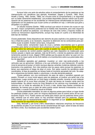8/2414 Capítulo 14: USUARIOS VULNERABLES
MATERIAL DIDÁCTICO NO-COMERCIAL – CURSOS UNIVERSITARIOS POSTGRADO ORIENTACIÓN VIAL
TRADUCCIÓN: franjusierra@arnet.com.ar
FRANCISCO JUSTO SIERRA franjusierra@yahoo.com
INGENIERO CIVIL UBA Beccar, diciembre 2009
Aunque hubo una serie de estudios sobre el comportamiento de los peatones en las
intersecciones con semáforos (por ejemplo, Knasbasis, Zegeer y Cynecki, 1982; Short,
Woelfl y Chang, 1982; Garder, 1989), los vínculos entre el comportamiento y la seguridad
aún no están claramente establecidos. Las pruebas disponibles parecen indicar que la parti-
cipación de los peatones en los accidentes en intersecciones semaforizadas se asocia prin-
cipalmente con los peatones que cruzan contra un semáforo en rojo, o vehículos que giran y
atropellan a un peatón.
Un estudio reciente (Garder, 1989) concluyó que reducir el número de cruces en rojo
(es decir, mayor cumplimiento peatonal) fue la medida más importante, pero esto requeriría
un cambio de actitud los peatones. Los tiempos de ciclo más cortos y mayores niveles de
control se mencionaron específicamente, aunque hay dudas en cuanto a la efectividad de
este tipo de medidas.
Cruces peatonales. Estos dispositivos dan derecho de paso explícito a los peatones en luga-
res a mitad-de-cuadra; si es necesario, requieren la detención de los conductores para per-
mitirle cruzar al peatón. Existen varios tipos, incluyendo:
Cruces cebra: comprenden rayas de cruce y señales intermitentes (por lo general
amarillas) para alertar al conductor de la presencia del cruce. Los peatones tienen derecho
de paso sobre los vehículos, pero sólo cuando el peatón fue capaz de dar un paso en el
cruce. La ausencia de control positivo significa que este dispositivo es inadecuado para
tránsito pesado o rápido (por ejemplo, más de 60 km/h), o donde los peatones están cons-
tantemente usando el cruce. Zegeer (1993) señala que los pasos de cebra ‘se usan con mo-
deración en la mayor parte de los EUA debido a la incertidumbre sobre sus potenciales efec-
tos de seguridad’.
Semáforos operados por peatones: muestran un color rojo-verde-amarillo a los
vehículos que se aproximan, idénticos a los que enfrentan en una intersección. El peatón
inicia la secuencia al pulsar un botón (aunque algunas variantes modernas detectan automá-
ticamente a los peatones). Son más positivos que los pasos cebra porque los peatones no
tienen que exponerse al riesgo de pisar el cruce. Son aptos cuando los semáforos están
coordinados, la fase de peatones se retrasa hasta el momento apropiado del ciclo. Se adap-
tan a situaciones de tránsito rápido o voluminoso, o de alta demanda peatonal.
Cruces pelicano: son una combinación de paso de cebra y semáforo operado por
peatón. Proveen un cruce inicial seguro para los peatones, al mostrar una señal roja a los
conductores. Luego revierte por un corto lapso a destello amarillo, durante el cual cualquier
peatón todavía en el cruce tiene prioridad. El resto del tiempo se muestra verde para los
automovilistas. Se utilizan mucho en Gran Bretaña en los caminos muy transitadas, en los
caminos con un límite de velocidad de 70 km/h o más, donde haya fuertes corrientes de
peatones, de manera que un paso de cebra podría causar demoras innecesarias a los au-
tomovilistas, o cuando !a distancia visual es limitada
Cruces peatonales marcados: se usan en algunos países para indicar un lugar donde
los peatones pueden cruzar, pero sin ninguna disposición para el control activo de los con-
ductores (Figura 14.4). Puede usarse una señal para indicar que los peatones tienen priori-
dad, mientras que en otros casos no hay prioridad indicada para los peatones. Zegeer
(1993) señaló que no necesariamente mejoran la seguridad ya que ‘pueden presentar una
falsa sensación de seguridad a los peatones.’
Daly, McGrath y van Ernst (1991) desarrollaron relaciones empíricas de frecuencia
de accidentes anuales (Y) en función de las características del lugar, sobre la base de datos
del Reino Unido. Sus resultados para accidentes totales fueron:
 