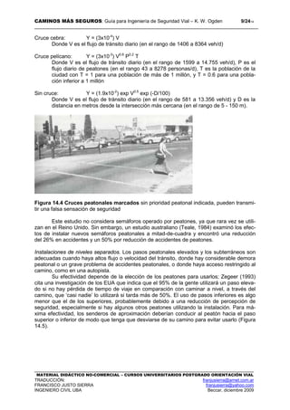 CAMINOS MÁS SEGUROS: Guía para Ingeniería de Seguridad Vial – K. W. Ogden 9/2414
MATERIAL DIDÁCTICO NO-COMERCIAL – CURSOS UNIVERSITARIOS POSTGRADO ORIENTACIÓN VIAL
TRADUCCIÓN: franjusierra@arnet.com.ar
FRANCISCO JUSTO SIERRA franjusierra@yahoo.com
INGENIERO CIVIL UBA Beccar, diciembre 2009
Cruce cebra: Y = (3x10-4
) V
Donde V es el flujo de tránsito diario (en el rango de 1406 a 8364 veh/d)
Cruce pelícano: Y = (3x10-3
) V0.6
P0.2
T
Donde V es el flujo de tránsito diario (en el rango de 1599 a 14.755 veh/d), P es el
flujo diario de peatones (en el rango 43 a 8278 personas/d), T es la población de la
ciudad con T = 1 para una población de más de 1 millón, y T = 0.6 para una pobla-
ción inferior a 1 millón
Sin cruce: Y = (1.9x10-2
) exp V0.5
exp (-D/100)
Donde V es el flujo de tránsito diario (en el rango de 581 a 13.356 veh/d) y D es la
distancia en metros desde la intersección más cercana (en el rango de 5 - 150 m).
Figura 14.4 Cruces peatonales marcados sin prioridad peatonal indicada, pueden transmi-
tir una falsa sensación de seguridad
Este estudio no considera semáforos operado por peatones, ya que rara vez se utili-
zan en el Reino Unido. Sin embargo, un estudio australiano (Teale, 1984) examinó los efec-
tos de instalar nuevos semáforos peatonales a mitad-de-cuadra y encontró una reducción
del 26% en accidentes y un 50% por reducción de accidentes de peatones.
Instalaciones de niveles separados. Los pasos peatonales elevados y los subterráneos son
adecuadas cuando haya altos flujo o velocidad del tránsito, donde hay considerable demora
peatonal o un grave problema de accidentes peatonales, o donde haya acceso restringido al
camino, como en una autopista.
Su efectividad depende de la elección de los peatones para usarlos; Zegeer (1993)
cita una investigación de los EUA que indica que el 95% de la gente utilizará un paso eleva-
do si no hay pérdida de tiempo de viaje en comparación con caminar a nivel, a través del
camino, que ‘casi nadie’ lo utilizará si tarda más de 50%. El uso de pasos inferiores es algo
menor que el de los superiores, probablemente debido a una reducción de percepción de
seguridad, especialmente si hay algunos otros peatones utilizando la instalación. Para má-
xima efectividad, los senderos de aproximación deberían conducir al peatón hacia el paso
superior o inferior de modo que tenga que desviarse de su camino para evitar usarlo (Figura
14.5).
 
