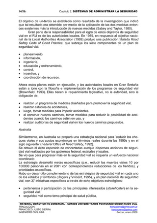 14/262 Capítulo 2: SISTEMAS DE ADMINISTRAR LA SEGURIDAD
MATERIAL DIDÁCTICO NO-COMERCIAL – CURSOS UNIVERSITARIOS POSTGRADO ORIENTACIÓN VIAL
TRADUCCIÓN: franjusierra@arnet.com.ar
FRANCISCO JUSTO SIERRA franjusierra@yahoo.com
INGENIERO CIVIL UBA Beccar, enero 2009
El objetivo de un-tercio se estableció como resultado de la investigación que indicó
que tal resultado era obtenible por medio de la aplicación de las dos medidas enton-
ces existentes más la introducción de nuevas medidas (Sabey and Taylor, 1980).
Gran parte de la responsabilidad para el logro de estos objetivos de seguridad
vial en el RU es de las autoridades locales. En 1989, en respuesta al objetivo nacio-
nal de la Local Authorities Association (1989) produjo una publicación titulada Road
Safety Code of Good Practice, que subraya los siete componentes de un plan de
seguridad vial:
• planeamiento,
• información,
• ingeniería,
• educación y entrenamiento,
• control,
• incentivo, y
• coordinación de recursos.
Ahora estos planes están en ejecución, y las autoridades locales en Gran Bretaña
están a tono con la filosofía e implementación de los programas de seguridad vial
(Brownfield, 1993). Ellas tienen el requerimiento legislativo, no la autoridad, sino la
obligación de:
• realizar un programa de medidas diseñadas para promover la seguridad vial,
• realizar estudios de accidentes,
• luego, tomar medidas para impedir accidentes,
• al construir nuevos caminos, tomar medidas para reducir la posibilidad de acci-
dentes cuando los caminos estén en uso, y
• realizar auditorías de seguridad vial en los nuevos caminos propuestos.
Australia
Similarmente, en Australia se preparó una estrategia nacional para ´reducir los cho-
ques viales y sus costos económicos en términos reales durante los 1990s y en el
siglo siguiente’ (Federal Office of Road Safety, 1992).
Se obtuvo el éxito esperado de concertadas aunque dispersas acciones de seguri-
dad vial realizadas por los gobiernos federal, estatales y locales.
Se vio que para progresar más en la seguridad vial se requería un esfuerzo nacional
coordinado
La estrategia desarrolló metas específicas (p.e., reducir las muertes viales 10 por
100000 personas en el 2001 con correspondientes reducciones de los heridos), y
prioridades específicas.
Hubo un desarrollo complementario de las estrategias de seguridad vial en cada uno
de los estados y territorios (Ungers y Vincent, 1995), y un plan nacional de seguridad
vial, con 37 iniciativas específicas a través de ocho objetivos estratégicos:
• pertenencia y participación de los principales interesados (stakeholder) en la se-
guridad vial,
• seguridad vial como tema principal de salud pública,
 
