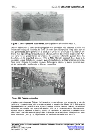 10/2414 Capítulo 14: USUARIOS VULNERABLES
MATERIAL DIDÁCTICO NO-COMERCIAL – CURSOS UNIVERSITARIOS POSTGRADO ORIENTACIÓN VIAL
TRADUCCIÓN: franjusierra@arnet.com.ar
FRANCISCO JUSTO SIERRA franjusierra@yahoo.com
INGENIERO CIVIL UBA Beccar, diciembre 2009
Figura 14.5 Paso peatonal subterráneo, con los peatones en dirección hacia él.
Paseos peatonales. El último en la segregación de la prestación para peatones es tener una
instalación única para peatones, tal como un centro comercial (Figura 14.6). Estas son de
uso generalizado, por lo general con el objetivo de un "diseño cívico"; es decir, crear un am-
biente más agradable para las actividades urbanas, como ir de compras o recreación. Aun-
que rara vez se proporcionan por motivos de seguridad solamente, pueden tener los
beneficios de la seguridad (Zegeer, 1993, p 196). Atención especial debe darse a la
operación segura de todos los vehículos que estén autorizados a utilizar el centro comercial,
tales como vehículos de reparto o vehículos de transporte público, ya que su presencia pue-
de ser inesperada, y puede crear problemas imprevistos.
Figura 14.6 Paseos peatonales.
Instalaciones integradas. Difieren de los centros comerciales en que se permite el uso de
vehículos, con peatones y vehículos compartiendo el espacio vial (Figura 13.1). Típicamente
las velocidades de los vehículos se limitan a paso de hombre, de unos 10 km/h. La señaliza-
ción clara es esencial para marcar el principio y fin de la zona compartida. Normalmente,
esto se refuerza mediante el diseño y textura del pavimento, e idealmente no debería haber
cordones u otra característica que pudiera indicar que parte del camino tiene prioridad vehi-
cular. Austroads (1995, p 70} sugiere evitar las secciones rectas de más de 25 m.
 