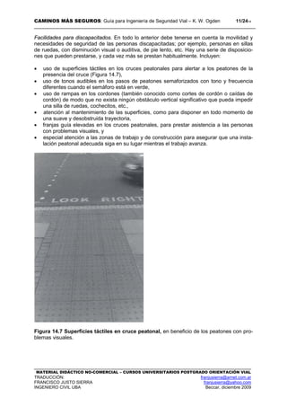 CAMINOS MÁS SEGUROS: Guía para Ingeniería de Seguridad Vial – K. W. Ogden 11/2414
MATERIAL DIDÁCTICO NO-COMERCIAL – CURSOS UNIVERSITARIOS POSTGRADO ORIENTACIÓN VIAL
TRADUCCIÓN: franjusierra@arnet.com.ar
FRANCISCO JUSTO SIERRA franjusierra@yahoo.com
INGENIERO CIVIL UBA Beccar, diciembre 2009
Facilidades para discapacitados. En todo lo anterior debe tenerse en cuenta la movilidad y
necesidades de seguridad de las personas discapacitadas; por ejemplo, personas en sillas
de ruedas, con disminución visual o auditiva, de pie lento, etc. Hay una serie de disposicio-
nes que pueden prestarse, y cada vez más se prestan habitualmente. Incluyen:
• uso de superficies táctiles en los cruces peatonales para alertar a los peatones de la
presencia del cruce (Figura 14.7),
• uso de tonos audibles en los pasos de peatones semaforizados con tono y frecuencia
diferentes cuando el semáforo está en verde,
• uso de rampas en los cordones (también conocido como cortes de cordón o caídas de
cordón) de modo que no exista ningún obstáculo vertical significativo que pueda impedir
una silla de ruedas, cochecitos, etc.,
• atención al mantenimiento de las superficies, como para disponer en todo momento de
una suave y desobstruida trayectoria,
• franjas guía elevadas en los cruces peatonales, para prestar asistencia a las personas
con problemas visuales, y
• especial atención a las zonas de trabajo y de construcción para asegurar que una insta-
lación peatonal adecuada siga en su lugar mientras el trabajo avanza.
Figura 14.7 Superficies táctiles en cruce peatonal, en beneficio de los peatones con pro-
blemas visuales.
 