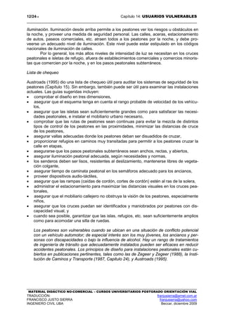 12/2414 Capítulo 14: USUARIOS VULNERABLES
MATERIAL DIDÁCTICO NO-COMERCIAL – CURSOS UNIVERSITARIOS POSTGRADO ORIENTACIÓN VIAL
TRADUCCIÓN: franjusierra@arnet.com.ar
FRANCISCO JUSTO SIERRA franjusierra@yahoo.com
INGENIERO CIVIL UBA Beccar, diciembre 2009
Iluminación. Iluminación desde arriba permite a los peatones ver los riesgos u obstáculos en
la noche, y proveer una medida de seguridad personal. Las calles, aceras, estacionamiento
de autos, paseos comerciales, etc. atraen todos a los peatones por la noche, y debe pro-
veerse un adecuado nivel de iluminación. Este nivel puede estar estipulado en los códigos
nacionales de iluminación de calles.
Por lo general, los más altos niveles de intensidad de luz se necesitan en los cruces
peatonales e isletas de refugio, afuera de establecimientos comerciales y comercios minoris-
tas que comercien por la noche, y en los pasos peatonales subterráneos.
Lista de chequeo
Austroads (1995) dio una lista de chequeo útil para auditar los sistemas de seguridad de los
peatones (Capítulo 15). Sin embargo, también puede ser útil para examinar las instalaciones
actuales. Las guías sugeridas incluyen:
• comprobar el diseño en tres dimensiones,
• asegurar que el esquema tenga en cuenta el rango probable de velocidad de los vehícu-
los,
• asegurar que las isletas sean suficientemente grandes como para satisfacer las necesi-
dades peatonales, e instalar el mobiliario urbano necesario,
• comprobar que las rutas de peatones sean continuas para evitar la mezcla de distintos
tipos de control de los peatones en las proximidades, minimizar las distancias de cruce
de los peatones,
• asegurar vallas adecuadas donde los peatones deban ser disuadidos de cruzar,
• proporcionar refugios en caminos muy transitadas para permitir a los peatones cruzar la
calle en etapas,
• asegurarse que los pasos peatonales subterráneos sean anchos, rectas, y abiertos,
• asegurar iluminación peatonal adecuada, según necesidades y normas,
• los senderos deben ser lisos, resistentes al deslizamiento, mantenerse libres de vegeta-
ción colgante,
• asegurar tiempo de caminata peatonal en los semáforos adecuado para los ancianos,
• proveer dispositivos audio-táctiles,
• asegurar que las rampas (caídas de cordón, cortes de cordón) estén al ras de la solera,
• administrar el estacionamiento para maximizar las distancias visuales en los cruces pea-
tonales,
• asegurar que el mobiliario callejero no obstruya la visión de los peatones, especialmente
niños,
• asegurar que los cruces puedan ser identificados y maniobrados por peatones con dis-
capacidad visual, y
• cuando sea posible, garantizar que las islas, refugios, etc. sean suficientemente amplios
como para acomodar una silla de ruedas.
Los peatones son vulnerables cuando se ubican en una situación de conflicto potencial
con un vehículo automotor; de especial interés son los muy jóvenes, los ancianos y per-
sonas con discapacidades o bajo la influencia de alcohol. Hay un rango de tratamientos
de ingeniería de tránsito que adecuadamente instalados pueden ser eficaces en reducir
accidentes peatonales. Los principios de diseño para instalaciones peatonales están cu-
biertos en publicaciones pertinentes, tales como las de Zegeer y Zegeer (1988), la Insti-
tución de Caminos y Transporte (1987, Capitulo 24), y Austroads (1995).
 