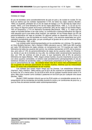 CAMINOS MÁS SEGUROS: Guía para Ingeniería de Seguridad Vial – K. W. Ogden 13/2414
MATERIAL DIDÁCTICO NO-COMERCIAL – CURSOS UNIVERSITARIOS POSTGRADO ORIENTACIÓN VIAL
TRADUCCIÓN: franjusierra@arnet.com.ar
FRANCISCO JUSTO SIERRA franjusierra@yahoo.com
INGENIERO CIVIL UBA Beccar, diciembre 2009
Seguridad ciclista
Ciclistas en riesgo
El uso de bicicletas varía considerablemente de país en país y de ciudad en ciudad. En los
EUA se estima que los ciclistas representan 5.15% de todos los viajes urbanos (Burden,
1993); en Australia, alrededor de un 2% de viajes de trabajo y un 7% del total de viajes (Aus-
troads, 1993), y en Gran Bretaña el 4% de los viajes (McCIintock, 1992, p, 7). El uso es mu-
cho mayor en algunos países de Europa continental: 29% de los viajes en los Países Bajos,
18% en Dinamarca, y 11% en Alemania Occidental (McCIintock, 1992, p. 7). Dado que los
viajes en bicicleta tienden a ser más cortos, su contribución a persona-kilómetros de viaje es
más pequeña que lo que estas cifras implican; por ejemplo, en los Países Bajos con 8% de
persona-kilómetros de viaje en bicicleta. En algunos países en desarrollo como China y la
India, la población y uso de bicicletas es mucho mayor, y los servicios especiales son sumi-
nistrados normalmente para ellos, ya que constituyen el grueso de su uso en caminos (Ross
Silcock Partnership, 1991, p 84).
Los ciclistas están sobrerrepresentados en los accidentes con víctimas. Por ejemplo,
en Gran Bretaña Harrison, Hall y Harland (1989) calcularon que en 1985 hubo 585 muertes
por cada 108 kilómetros de viajes ciclistas, en comparación con 112 muertes por cada 108
kilómetros de todos los usuarios del camino; los ciclistas representan el 8.5% de los lesiona-
dos, pero sólo el 1.6% de persona-kilómetros de viajes de los usuarios viales. En Dinamar-
ca, donde el uso de la bicicleta es muy alto, los ciclistas están excesivamente representa-
dos, con 19% de víctimas en todo el país, lo que representa sólo el 8% de persona-
kilómetros de viajes (Nielsen, 1994). Según ambas fuentes, el punto importante es que junto
con otros usuarios vulnerables, el ciclismo está sensiblemente subrrepresentado en las es-
tadísticas oficiales de accidentes viales. La información presentada en la Figura 1.1 muestra
que en personas/hora de viaje, los ciclistas tienen más de 5 veces más probabilidades que
los ocupantes de vehículo automotores de resultar muertos, mientras que los motociclistas
tienen 30 veces más probabilidades de ser muertos.
Los ciclistas que corren mayor riesgo son los jóvenes. Las estadísticas británicas
(Harrison, Hall y Harland, 1989) indican que el 42% de las víctimas en accidentes de bicicle-
ta fueron de 16 o menos años. En los EUA el 40% de los ciclistas muertos tenían entre 5-14
años. Más niños mueren como ciclistas o peatones en los EUA que por cualquier otra causa
(Burden, 1993).
Burden (1993) también informó que en los EUA existe un considerable exceso de re-
presentación de los accidentes de bicicleta durante la noche y en condiciones de poca luz, y
que los fines de semana también están sobrerrepresentados.
 