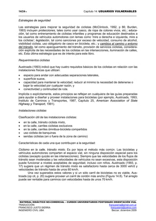 14/2414 Capítulo 14: USUARIOS VULNERABLES
MATERIAL DIDÁCTICO NO-COMERCIAL – CURSOS UNIVERSITARIOS POSTGRADO ORIENTACIÓN VIAL
TRADUCCIÓN: franjusierra@arnet.com.ar
FRANCISCO JUSTO SIERRA franjusierra@yahoo.com
INGENIERO CIVIL UBA Beccar, diciembre 2009
Estrategias de seguridad
Las estrategias para mejorar la seguridad de ciclistas (McCIintock, 1992, p 86; Burden,
1993) incluyen protecciones, tales como usar casco, de ropa de colores vivos, etc.; educa-
ción, tal como entrenamiento de ciclistas infantiles y programas de educación destinados a
los usuarios de vehículos automotores con lemas como ‘mire a derecha e izquierda, mire a
los ciclistas’; legislación, tal como sanciones por exceso de velocidad, consumo de alcohol,
visibilidad ciclista, uso obligatorio de casco en bicicleta, etc.; y cambios al camino y entorno
del tránsito, tal como apaciguamiento del tránsito, provisión de servicios ciclistas, considera-
ción explícita de las necesidades de los ciclistas en las intersecciones, iluminación de calles,
etc. Esta última estrategia que es de interés para este libro.
Requerimientos ciclistas
Austroads (1993) indicó que hay cuatro requisitos básicos de los ciclistas en relación con las
instalaciones físicas que utilizan:
• espacio para andar con adecuadas separaciones laterales,
• superficie suave,
• capacidad para mantener la velocidad; reducir al mínimo la necesidad de detenerse o
bajar la velocidad por cualquier razón, y
• conectividad y continuidad de ruta.
Implícita o explícitamente, estos principios se reflejan en cualquiera de las guías preparadas
para ayudar a diseñar y proveer instalaciones para bicicletas (por ejemplo, Austroads, 1993;
Instituto de Caminos y Transportes, 1987, Capítulo 25, American Association of State
Highway y Transport, 1991).
Instalaciones ciclistas
Clasificación útil de las instalaciones ciclistas:
• en la calle, tránsito ciclista mixto,
• en la calle, carriles ciclistas exclusivos
• en la calle, carriles ómnibus-bicicleta compartidos
• uso ciclista de banquinas
• sendas ciclistas (en o fuera de la zona de camino)
Características de cada una que contribuyen a la seguridad:
Ciclismo en la calle, tránsito mixto. Es por lejos el método más común. Las bicicletas y
vehículos automotores comparten el espacio vial, sin ninguna disposición especial para los
ciclistas (excepto quizás en las intersecciones). Siempre que las velocidades de los flujos de
tránsito sean moderadas y las velocidades de vehículos no sean excesivas, esta disposición
puede funcionar a niveles aceptables de seguridad, incluso con niños. Austroads (1993, p.
17) sugiere que un régimen de tránsito mixto es satisfactorio hasta cerca de 3000 veh/d y
velocidades de tránsito hasta de unos 60 km/h.
Una vez superados estos valores y si un sólo carril de bicicletas no es viable, Aus-
troads (op cit, p. 20) sugiere proveer un carril de cordón más ancho (Figura 14.8). Tal arreglo
puede ser rentable para caminos con velocidades hasta de unos 70 km/h.
 