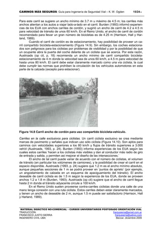 CAMINOS MÁS SEGUROS: Guía para Ingeniería de Seguridad Vial – K. W. Ogden 15/2414
MATERIAL DIDÁCTICO NO-COMERCIAL – CURSOS UNIVERSITARIOS POSTGRADO ORIENTACIÓN VIAL
TRADUCCIÓN: franjusierra@arnet.com.ar
FRANCISCO JUSTO SIERRA franjusierra@yahoo.com
INGENIERO CIVIL UBA Beccar, diciembre 2009
Para este carril se sugiere un ancho mínimo de 3.7 m u máximo de 4.5 m; los carriles más
anchos alientan a los autos a viajar lado-a-lado en el carril. Burden (1993) informó experien-
cias de los EUA con anchos carriles de cordón, y sugirió un ancho de carril de 4.2 a 4.5 m
para velocidad de tránsito de unos 60 km/h. En el Reino Unido, el ancho de carril de cordón
recomendado para llevar un gran número de bicicletas es de 4.25 m (Harrison, Hall y Har-
land, 1989).
Cuando el carril de cordón es de estacionamiento, hay posibilidad de proveer un ca-
rril compartido bicicleta-estacionamiento (Figura 14.9). Sin embargo, los coches estaciona-
dos son peligrosos para los ciclistas por problemas de visibilidad y por la posibilidad de que
un ocupante abra la puerta del coche delante de un ciclista que se acerca. Por esta razón,
Austroads (op cit, p, 18) recomienda un ancho mínimo de carril compartido bicicleta-
estacionamiento de 4 m donde la velocidad sea de unos 60 km/h, a 4.5 m para velocidad de
hasta unos 80 km/h. El carril debe estar claramente marcado como una vía ciclista, la cual
debe cumplir las normas que prohíben la circulación de los vehículos automotores en esta
parte de la calzada (excepto para estacionar).
Figura 14.8 Carril ancho de cordón para uso compartido bicicleta-vehículo.
Carriles en la calle exclusivos para ciclistas. Un carril ciclista exclusivo se crea mediante
marcas de pavimento y señales que indican uso sólo ciclista (Figura 14.10). Son aptos para
caminos con velocidades superiores a los 80 km/h y flujos de tránsito superiores a 3.000
veh/d (Austroads, 1993, p. 24). Burden (1993) informa experiencias de los EUA según las
cuales estos carriles ‘hacen a los ciclistas más visibles y dan al conductor más radio de giro
de entrada y salida, y permiten así mejorar el diseño de las intersecciones.’
El ancho de tal carril puede variar de acuerdo con el número de ciclistas, el volumen
de tránsito (en particular los volúmenes de camiones), y la posibilidad de crear el carril en el
espacio disponible. Austroads (1993, p. 24) sugiere que 1.2 m es el ancho mínimo absoluto,
aunque pequeñas secciones de 1 m se podrá proveer en ‘puntos de aprieto’ (por ejemplo,
un angostamiento de calzada en un esquema de apaciguamiento del tránsito). El ancho
deseable de carril ciclista es de 1.5 m según la experiencia de los EUA, donde se proveen
anchos 1.2 a 1.8 m (Burden, 1993); Austroads (op cit) sugiere que el ancho de carril llegue
hasta 2 m donde el tránsito adyacente circule a 100 km/h.
En el Remo Unido suelen proveerse contra-carriles ciclistas donde una calle de una
mano tenga conexión con una ruta ciclista. Estos carriles deben estar claramente marcados,
y tienen un ancho de deseable de 2 m, aunque 1.5 m puede ser satisfactorio (Harrison, Hall
y Harland, 1989).
 