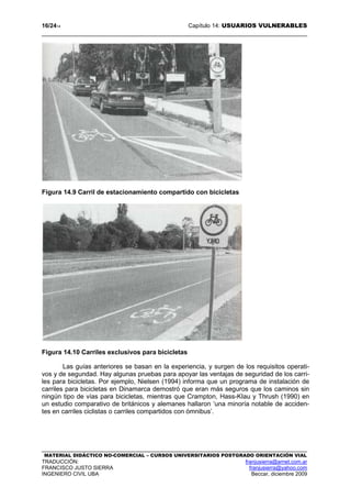16/2414 Capítulo 14: USUARIOS VULNERABLES
MATERIAL DIDÁCTICO NO-COMERCIAL – CURSOS UNIVERSITARIOS POSTGRADO ORIENTACIÓN VIAL
TRADUCCIÓN: franjusierra@arnet.com.ar
FRANCISCO JUSTO SIERRA franjusierra@yahoo.com
INGENIERO CIVIL UBA Beccar, diciembre 2009
Figura 14.9 Carril de estacionamiento compartido con bicicletas
Figura 14.10 Carriles exclusivos para bicicletas
Las guías anteriores se basan en la experiencia, y surgen de los requisitos operati-
vos y de segundad. Hay algunas pruebas para apoyar las ventajas de seguridad de los carri-
les para bicicletas. Por ejemplo, Nielsen (1994) informa que un programa de instalación de
carriles para bicicletas en Dinamarca demostró que eran más seguros que los caminos sin
ningún tipo de vías para bicicletas, mientras que Crampton, Hass-KIau y Thrush (1990) en
un estudio comparativo de británicos y alemanes hallaron ‘una minoría notable de acciden-
tes en carriles ciclistas o carriles compartidos con ómnibus’.
 