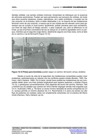 18/2414 Capítulo 14: USUARIOS VULNERABLES
MATERIAL DIDÁCTICO NO-COMERCIAL – CURSOS UNIVERSITARIOS POSTGRADO ORIENTACIÓN VIAL
TRADUCCIÓN: franjusierra@arnet.com.ar
FRANCISCO JUSTO SIERRA franjusierra@yahoo.com
INGENIERO CIVIL UBA Beccar, diciembre 2009
Sendas ciclistas. Las sendas ciclistas (ciclovías, bicisendas) se distinguen por la ausencia
de vehículos automotores. Pueden ser para permanente uso exclusivo de ciclistas, de modo
que otros usuarios (peatones, jinetes, patinadores, etc.) estén prohibidos, o pueden ser de
uso conjunto; en la práctica, tanto si están destinadas o no, la mayoría de las instalaciones
terminan como de uso conjunto, a menos que el uso ciclista sea tan elevado como para ga-
rantizar que se cumpla un auto-control. Igualmente, podrán preverse para usos recreativos,
con fines de viaje diario al trabajo cercano, o para cualquier uso; pero la diferencia no es
trivial, ya que el primero (recreativo) tal vez se ubique en un entorno agradable como un par-
que, mientras que el segundo (viaje diario), idealmente seguirá una línea recta, como al lado
de un camino o vía de ferrocarril (Figura 14.12).
Figura 14.12 Pistas para bicicletas pueden seguir un camino, ferrocarril, arroyo, etcétera.
Desde un punto de vista de la seguridad, las instalaciones compartidas pueden crear
problemas, particularmente en relación con los conflictos peatón-ciclista (Burden, 1993, Ha-
rrison, Hall y Harland, 1989). Por lo tanto, donde fuere posible las instalaciones de uso com-
partido deben tener una línea pintada longitudinal para separar peatones y ciclistas (Figura
14.13), y señalizarse convenientemente. Esto depende del ancho del camino; Harrison, Hall
y Harland (op cit) señalan que ‘parece ser nimio intentar segregar sendas más angostas que
2.5 m. Austroads (1993, p. 79) tiene un ancho mínimo deseable de senda compartida de 2.5
m, aunque permite un mínimo absoluto de 2 m. Recomienda 3 m para una senda con alto
flujo de peatones y/o ciclistas; estas con ampliamente coherentes con la práctica del Reino
Unido (Harrison, Hall y Harland, op cit).
 