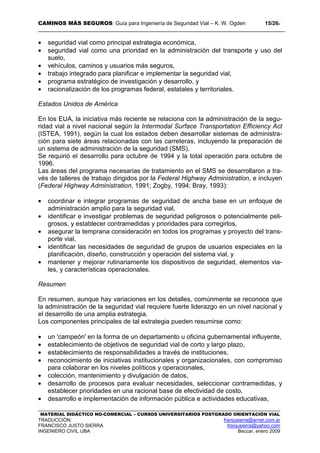 CAMINOS MÁS SEGUROS: Guía para Ingeniería de Seguridad Vial – K. W. Ogden 15/262
MATERIAL DIDÁCTICO NO-COMERCIAL – CURSOS UNIVERSITARIOS POSTGRADO ORIENTACIÓN VIAL
TRADUCCIÓN: franjusierra@arnet.com.ar
FRANCISCO JUSTO SIERRA franjusierra@yahoo.com
INGENIERO CIVIL UBA Beccar, enero 2009
• seguridad vial como principal estrategia económica,
• seguridad vial como una prioridad en la administración del transporte y uso del
suelo,
• vehículos, caminos y usuarios más seguros,
• trabajo integrado para planificar e implementar la seguridad vial,
• programa estratégico de investigación y desarrollo, y
• racionalización de los programas federal, estatales y territoriales.
Estados Unidos de América
En los EUA, la iniciativa más reciente se relaciona con la administración de la segu-
ridad vial a nivel nacional según la Intermodal Surface Transportation Efficiency Act
(ISTEA, 1991), según la cual los estados deben desarrollar sistemas de administra-
ción para siete áreas relacionadas con las carreteras, incluyendo la preparación de
un sistema de administración de la seguridad (SMS).
Se requirió el desarrollo para octubre de 1994 y la total operación para octubre de
1996.
Las áreas del programa necesarias de tratamiento en el SMS se desarrollaron a tra-
vés de talleres de trabajo dirigidos por la Federal Highway Administration, e incluyen
(Federal Highway Administration, 1991; Zogby, 1994; Bray, 1993):
• coordinar e integrar programas de seguridad de ancha base en un enfoque de
administración amplio para la seguridad vial,
• identificar e investigar problemas de seguridad peligrosos o potencialmente peli-
grosos, y establecer contramedidas y prioridades para corregirlos,
• asegurar la temprana consideración en todos los programas y proyecto del trans-
porte vial,
• identificar las necesidades de seguridad de grupos de usuarios especiales en la
planificación, diseño, construcción y operación del sistema vial, y
• mantener y mejorar rutinariamente los dispositivos de seguridad, elementos via-
les, y características operacionales.
Resumen
En resumen, aunque hay variaciones en los detalles, comúnmente se reconoce que
la administración de la seguridad vial requiere fuerte liderazgo en un nivel nacional y
el desarrollo de una amplia estrategia.
Los componentes principales de tal estrategia pueden resumirse como:
• un 'campeón' en la forma de un departamento u oficina gubernamental influyente,
• establecimiento de objetivos de seguridad vial de corto y largo plazo,
• establecimiento de responsabilidades a través de instituciones,
• reconocimiento de iniciativas institucionales y organizacionales, con compromiso
para colaborar en los niveles políticos y operacionales,
• colección, mantenimiento y divulgación de datos,
• desarrollo de procesos para evaluar necesidades, seleccionar contramedidas, y
establecer prioridades en una racional base de efectividad de costo,
• desarrollo e implementación de información pública e actividades educativas,
 