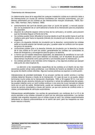 20/2414 Capítulo 14: USUARIOS VULNERABLES
MATERIAL DIDÁCTICO NO-COMERCIAL – CURSOS UNIVERSITARIOS POSTGRADO ORIENTACIÓN VIAL
TRADUCCIÓN: franjusierra@arnet.com.ar
FRANCISCO JUSTO SIERRA franjusierra@yahoo.com
INGENIERO CIVIL UBA Beccar, diciembre 2009
Tratamientos de intersecciones
Un determinante clave de la seguridad de cualquier instalación ciclista es la atención dada a
las intersecciones y/o cruces de caminos transitados por vehículos automotores. Los pro-
blemas enfrentados por los ciclistas en las intersecciones incluyen (Austroads, 1993c; Bur-
den, 1993; Harrison, Hall y Harland, 1989):
• estrechamiento del carril de tránsito para crear un ‘punto de aprieto’, a menudo asocia-
dos con la prestación de un carril adicional a través de la intersección para los propósitos
de capacidad,
• disponer de suficiente espacio entre la línea de los vehículos y el cordón, para prevenir
que las bicicletas lleguen al frente de la fila,
• los ciclistas pueden tener dificultad al moverse desde el carril de cordón hacia el carril de
mediana para girar hacia la izquierda (tránsito de circulación por la derecha, como en la
Argentina),
• al girar a la izquierda (tránsito de circulación por la derecha), comúnmente los ciclistas
están en la parte exterior del tránsito que gira, y pueden estar en conflicto con los opues-
tos giros a la izquierda,
• conductores pueden girar a la derecha (tránsito de circulación por la derecha) a través
de la ruta ciclista en el carril de cordón; generalmente los ciclistas son vulnerables en
áreas de divergencia y convergencia para los giros a la derecha,
• a menos que se instalen detectores especiales, los detectores de semáforos no son sufi-
cientemente sensibles como para detectar una bicicleta, con el resultado de que puede
darse tiempo insuficiente como para permitir a una bicicleta pasar la intersección, y
• los ciclistas perciben a las rotondas como inseguras, y hay algunas pruebas que apoyan
este punto de vista (Capítulo 9).
La atención a las necesidades específicas de los ciclistas en el diseño de las inter-
secciones pueden aliviar estos problemas. Los métodos de hacerlo se detallan en las distin-
tas guías de diseño ciclista referidas. Algunas buenas prácticas se exponen a continuación.
Intersecciones de prioridad controlada. Si se proveen carriles de cordón anchos o carriles
ciclistas deberían llevarse a través de la intersección. En caso de que no se pueda, deben
terminarse mucho antes de la intersección (Austroads, 1993, p 30 sugiere 50 m). Los carri-
les de salida de giro derecha (tránsito por la derecha) o ramas de salida/entrada de autopis-
tas pueden tratarse como un carril ciclista continuo o una zona de cruce marcada en ángulo
recto con el carril de salida. Similarmente, puede ser necesaria atención especial a los ca-
minos de servicio conectados a través del camino, ya que son puntos de conflicto entre ci-
clistas y entrada/salida de vehículos automotores.
Intersecciones semaforizadas. Los carriles de aproximación con cordones de 4 a 4.5 m de
ancho permiten a los ciclistas compartir el carril con los vehículos automotores. Los carriles
ciclistas más angostos requieren que el ciclista ocupe el carril; los ciclistas experimentados
defenderán su espacio posicionándose en el centro del carril, pero los inexpertos se mos-
trarán reacios a hacerlo.
 