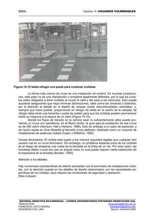 22/2414 Capítulo 14: USUARIOS VULNERABLES
MATERIAL DIDÁCTICO NO-COMERCIAL – CURSOS UNIVERSITARIOS POSTGRADO ORIENTACIÓN VIAL
TRADUCCIÓN: franjusierra@arnet.com.ar
FRANCISCO JUSTO SIERRA franjusierra@yahoo.com
INGENIERO CIVIL UBA Beccar, diciembre 2009
Figura 14.15 Isleta refugio con poste para contener ciclistas.
La forma más común de cruce es una instalación sin-control. En muchas jurisdiccio-
nes, este paso no es una intersección o empalme legalmente definidos, por lo que los ciclis-
tas están obligados a tener cuidado al cruzar la calle y dar paso a los vehículos. Esto puede
ayudarse asegurando que haya mínimas distracciones, tales como las chicanas o bolardos,
por la atención al detalle en el diseño de rampas (evitar discontinuidades verticales), y,
siempre que fuere posible, proporcionar un refugio de isleta en el centro de la calzada; tal
refugio debe tener una baranda o poste de sostén para que los ciclistas pueden permanecer
sobre su máquina a la espera de un claro (Figura 14.15).
Donde los flujos de tránsito en la camino sean lo suficientemente altos puede pro-
veerse un cruce con semáforos; en el Reino Unido, la guía para la prestación de ese cruce
es de 500 veh/h (Harrison, Hall y Harland, 1989). Esto es análogo a un paso de peatones, y
de hecho existe en Gran Bretaña el llamado cruce pelicano, diseñado como un conjunto de
instalaciones de peatones ciclista (Taylor y Wiltshire, 1992).
Cruces ferroviarios. El ciclista está sujeto a los mismos requisitos legales que cualquier otro
usuario vial en un cruce ferroviario. Sin embargo, un problema especial único de los ciclistas
es el riesgo de atraparse una rueda de la bicicleta en la brida de un riel. Por esta razón, las
bicicletas deben cruzar las vías en ángulo recto, lo cual puede requerir cierta redirección de
la trayectoria de la bicicleta (Burden, 1993).
Atención a los detalles
Hay numerosas características de diseño asociadas con el suministro de instalaciones ciclis-
tas, con la atención puesta en los detalles de diseño relacionados con las necesidades es-
pecíficas de los ciclistas, para mejorar las condiciones de seguridad y operación.
Ellas incluyen:
 