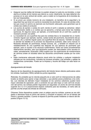 CAMINOS MÁS SEGUROS: Guía para Ingeniería de Seguridad Vial – K. W. Ogden 23/2414
MATERIAL DIDÁCTICO NO-COMERCIAL – CURSOS UNIVERSITARIOS POSTGRADO ORIENTACIÓN VIAL
TRADUCCIÓN: franjusierra@arnet.com.ar
FRANCISCO JUSTO SIERRA franjusierra@yahoo.com
INGENIERO CIVIL UBA Beccar, diciembre 2009
• Asegurar que las rejillas del drenaje no puedan atrapar la rueda de una bicicleta, o crear
alarma al ciclista de tal manera que desvíe su curso; idealmente, las rejas deberían dis-
ponerse en la cara vertical del cordón, pero si están en la trayectoria de la bicicleta de-
ben ser traspasables.
• Si se prevé uso ciclista nocturno de una instalación, en beneficio de la seguridad y la
seguridad hay que tener en cuenta la necesidad de alumbrado. En caso de sendas ciclis-
tas que crucen el camino es esencial una iluminación adecuada, para garantizar que el
ciclista sea visible al conductor.
• Los puntos de aprieto o caídas de carril, donde el carril o calzada se estrechan, deben
ser claramente visible a un ciclista que se aproxime, a tiempo para tomar las medidas
oportunas. En algunos casos, por ejemplo, a la terminación de un carril bici, puede ser
necesario proveer una señal.
• La necesidad de una superficie lisa para los ciclistas lleva a la necesidad de un mante-
nimiento regular (por ejemplo, baches, caídas borde del pavimento, fisuramiento del pa-
vimento, etc.) y barrido regular (para una superficie libre de basura). También se requie-
re atender los detalles en la provisión de dispositivos auxiliares, tales como marcas re-
flectantes elevadas de pavimentos, franjas sonoras, etc., y también en relación con el
restablecimiento de una superficie lisa después de una apertura de pavimento (por
ejemplo, para un acceso a los servicios subterráneos). Estos son todos procedimientos
relativamente sencillos, pero que fácilmente pueden ser descuidados como asuntos tri-
viales; sensatamente, Austroads (1993) sugiere que ‘los supervisores de mantenimiento
de caminos anden en bicicleta sobre las secciones comúnmente usadas por los ciclis-
tas’.
• Debe mantenerse adecuada distancia visual entre los ciclistas y cualquier instalación
utilizada por los conductores, incluidos los accesos privados y las entradas y salidas de
instalaciones comerciales. Puede ser la limpieza y recorte del follaje con este factor en
mente.
Apaciguamiento del tránsito
Algunos de los dispositivos de apaciguamiento del tránsito tienen efectos particulares sobre
los ciclistas; Austroads (1993c) señala los puntos siguientes:
Rotondas. Es probable que la rotonda pequeña de un solo carril en intersecciones de calles
locales se diseñe para operar a baja velocidad, y que plantee pocos problemas a los ciclis-
tas. Las rotondas de diámetro mayor instaladas en los caminos colectores pueden tener
mayor velocidad de operación, pero a condición de que sólo haya un solo carril de circula-
ción del camino, los ciclistas podrán negociarla con seguridad. Un ancho de carril de entrada
sugerido de 4 a 5 m proporcionará espacio suficiente para las bicicletas, en tanto sólo se
permite una fila simple de entrada de vehículos.
Chicanas. Estos dispositivos pueden crear un peligro para los ciclistas, quienes se ven obli-
gados a desviarse hacia el centro del camino y compartir el espacio vial con el tránsito del
mismo y opuesto sentidos. Cuando el espacio lo permita puede instalarse un desvío del dis-
positivo (Figura 13.12).
 