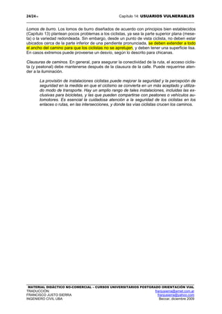 24/2414 Capítulo 14: USUARIOS VULNERABLES
MATERIAL DIDÁCTICO NO-COMERCIAL – CURSOS UNIVERSITARIOS POSTGRADO ORIENTACIÓN VIAL
TRADUCCIÓN: franjusierra@arnet.com.ar
FRANCISCO JUSTO SIERRA franjusierra@yahoo.com
INGENIERO CIVIL UBA Beccar, diciembre 2009
Lomos de burro. Los lomos de burro diseñados de acuerdo con principios bien establecidos
(Capítulo 13) plantean pocos problemas a los ciclistas, ya sea la parte superior plana (mese-
ta) o la variedad redondeada. Sin embargo, desde un punto de vista ciclista, no deben estar
ubicados cerca de la parte inferior de una pendiente pronunciada, se deben extender a todo
el ancho del camino para que los ciclistas no se apretujen, y deben tener una superficie lisa.
En casos extremos puede proveerse un desvío, según lo descrito para chicanas.
Clausuras de caminos. En general, para asegurar la conectividad de la ruta, el acceso ciclis-
ta (y peatonal) debe mantenerse después de la clausura de la calle. Puede requerirse aten-
der a la iluminación.
La provisión de instalaciones ciclistas puede mejorar la seguridad y la percepción de
seguridad en la medida en que el ciclismo se convierta en un más aceptado y utiliza-
do modo de transporte. Hay un amplio rango de tales instalaciones, incluidas las ex-
clusivas para bicicletas, y las que pueden compartirse con peatones o vehículos au-
tomotores. Es esencial la cuidadosa atención a la seguridad de los ciclistas en los
enlaces o rutas, en las intersecciones, y donde las vías ciclistas crucen los caminos.
 