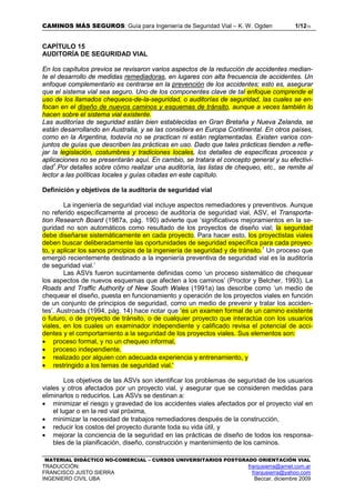 CAMINOS MÁS SEGUROS: Guía para Ingeniería de Seguridad Vial – K. W. Ogden 1/1215
MATERIAL DIDÁCTICO NO-COMERCIAL – CURSOS UNIVERSITARIOS POSTGRADO ORIENTACIÓN VIAL
TRADUCCIÓN: franjusierra@arnet.com.ar
FRANCISCO JUSTO SIERRA franjusierra@yahoo.com
INGENIERO CIVIL UBA Beccar, diciembre 2009
CAPÍTULO 15
AUDITORÍA DE SEGURIDAD VIAL
En los capítulos previos se revisaron varios aspectos de la reducción de accidentes median-
te el desarrollo de medidas remediadoras, en lugares con alta frecuencia de accidentes. Un
enfoque complementario es centrarse en la prevención de los accidentes; esto es, asegurar
que el sistema vial sea seguro. Uno de los componentes clave de tal enfoque comprende el
uso de los llamados chequeos-de-la-seguridad, o auditorías de seguridad, las cuales se en-
focan en el diseño de nuevos caminos y esquemas de tránsito, aunque a veces también lo
hacen sobre el sistema vial existente.
Las auditorías de seguridad están bien establecidas en Gran Bretaña y Nueva Zelanda, se
están desarrollando en Australia, y se las considera en Europa Continental. En otros países,
como en la Argentina, todavía no se practican ni están reglamentadas. Existen varios con-
juntos de guías que describen las prácticas en uso. Dado que tales prácticas tienden a refle-
jar la legislación, costumbres y tradiciones locales, los detalles de específicas procesos y
aplicaciones no se presentarán aquí. En cambio, se tratara el concepto general y su efectivi-
dad1
.Por detalles sobre cómo realizar una auditoría, las listas de chequeo, etc., se remite al
lector a las políticas locales y guías citadas en este capítulo.
Definición y objetivos de la auditoría de seguridad vial
La ingeniería de seguridad vial incluye aspectos remediadores y preventivos. Aunque
no referido específicamente al proceso de auditoría de seguridad vial, ASV, el Transporta-
tion Research Board (1987a, pág. 190) advierte que ‘significativos mejoramientos en la se-
guridad no son automáticos como resultado de los proyectos de diseño vial; la seguridad
debe diseñarse sistemáticamente en cada proyecto. Para hacer esto, los proyectistas viales
deben buscar deliberadamente las oportunidades de seguridad específica para cada proyec-
to, y aplicar los sanos principios de la ingeniería de seguridad y de tránsito.1
Un proceso que
emergió recientemente destinado a la ingeniería preventiva de seguridad vial es la auditoría
de seguridad vial.’
Las ASVs fueron sucintamente definidas como ‘un proceso sistemático de chequear
los aspectos de nuevos esquemas que afecten a los caminos’ (Proctor y Belcher, 1993). La
Roads and Traffic Authority of New South Wales (1991a) las describe como ‘un medio de
chequear el diseño, puesta en funcionamiento y operación de los proyectos viales en función
de un conjunto de principios de seguridad, como un medio de prevenir y tratar los acciden-
tes’. Austroads (1994, pág. 14) hace notar que ‘es un examen formal de un camino existente
o futuro, o de proyecto de tránsito, o de cualquier proyecto que interactúa con los usuarios
viales, en los cuales un examinador independiente y calificado revisa el potencial de acci-
dentes y el comportamiento a la seguridad de los proyectos viales. Sus elementos son:
• proceso formal, y no un chequeo informal,
• proceso independiente,
• realizado por alguien con adecuada experiencia y entrenamiento, y
• restringido a los temas de seguridad vial.'
Los objetivos de las ASVs son identificar los problemas de seguridad de los usuarios
viales y otros afectados por un proyecto vial, y asegurar que se consideren medidas para
eliminarlos o reducirlos. Las ASVs se destinan a:
• minimizar el riesgo y gravedad de los accidentes viales afectados por el proyecto vial en
el lugar o en la red vial próxima,
• minimizar la necesidad de trabajos remediadores después de la construcción,
• reducir los costos del proyecto durante toda su vida útil, y
• mejorar la conciencia de la seguridad en las prácticas de diseño de todos los responsa-
bles de la planificación, diseño, construcción y mantenimiento de los caminos.
 