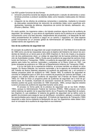 2/1215 Capítulo 15: AUDITORÍA DE SEGURIDAD VIAL
MATERIAL DIDÁCTICO NO-COMERCIAL – CURSOS UNIVERSITARIOS POSTGRADO ORIENTACIÓN VIAL
TRADUCCIÓN: franjusierra@arnet.com.ar
FRANCISCO JUSTO SIERRA franjusierra@yahoo.com
INGENIERO CIVIL UBA Beccar, diciembre 2009
Las ASV pueden funcionar de dos formas:
• remoción preventiva durante las etapas de planificación o estudio de elementos o carac-
terísticas proclives a producir accidentes (tales como trazados inadecuados de intersec-
ciones),
• mitigación de los efectos de problemas remanentes o existentes, mediante la inclusión
de adecuadas características de reducción de accidentes (tales como superficies anti-
deslizantes, barandas de defensa, dispositivos de control de tránsito, delineación, etc.,
(Proctor y Belcher, 1993).
En cierto sentido, los ingenieros viales y de tránsito practican alguna forma de auditoría de
seguridad. Sin embargo, lo que ahora es significativo acerca de la práctica es su específica
incorporación como una fase discreta, independiente del proyectista, y el desarrollo de defi-
nidos procedimientos de auditoría a seguir en un camino u organismo vial. Este aspecto
puede incorporarse en un proceso global de Administración de Calidad, o Evaluación de
Calidad dentro del organismo vial.
Uso de las auditorías de seguridad vial
El concepto de auditoría de seguridad vial surgió inicialmente en Gran Bretaña en la década
de 1980 como una de las respuestas clave para el objetivo del Gobierno de reducir los acci-
dentes de tránsito en un tercio para el año 2000 (Capítulo 2). Se le dio ímpetu a la prepara-
ción de dos publicaciones clave: un código de seguridad vial de buenas prácticas (Asocia-
ción de Autoridades Locales, 1989) y Guías para la auditoría de segundad de caminos (Insti-
tución de Caminos y Transportes, 1990b). La auditoría de seguridad vial se convirtió en obli-
gatoria para todos los caminos nacionales y autopistas en el Reino Unido en 1991. Las
guías revisadas se publicaron en 1994 por el Departamento británico de Transporte (1994).
A la luz del éxito de la experiencia británica, el proceso también se adoptó en otros
lugares. En Nueva Zelandia, los caminos nacionales y de la agencia de transporte público
(de Tránsito de Nueva Zelanda) adoptaron la auditoría de seguridad vial, y se comenzó a
realizar proyectos piloto de auditoría en 1992. Desde 1993, la auditoría de seguridad se
convirtió en obligatoria para un 20% de la muestra de proyectos de caminos del Estado, y se
preparó una amplía política de auditoría de seguridad vial (Tránsito de Nueva Zelanda,
1993). En 1994 se inició un programa piloto de auditorías de seguridad vial a nivel de go-
bierno local. En Australia, Austroads (la asociación nacional de caminos y organismos de
tránsito) publicó las guías nacionales en 1994 (Austroads, 1994), aunque algunos estados
tuvieron procesos de auditoría de seguridad durante varios años.
El proceso no forma parte de la práctica de seguridad vial en los EUA. (Wallen,
1993), aunque la Administración Federal de Caminos (FHWA, 1992) propuso una norma
sobre sistemas de gestión de la seguridad dentro de su Programa de Seguridad de autopis-
tas (Capítulo 2), que establece ‘el sistema de gestión de seguridad vial se define como la
gestión de procesos para asegurar que se identifiquen, consideren, apliquen y evalúen todas
las oportunidades para mejorar la seguridad’. El Instituto de Ingenieros de Transporte (1994)
respondió a esta norma mediante la declaración de que ‘los organismos viales deben intro-
ducir el concepto de la auditoría de seguridad en sus sistemas’.
 