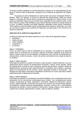 CAMINOS MÁS SEGUROS: Guía para Ingeniería de Seguridad Vial – K. W. Ogden 3/1215
MATERIAL DIDÁCTICO NO-COMERCIAL – CURSOS UNIVERSITARIOS POSTGRADO ORIENTACIÓN VIAL
TRADUCCIÓN: franjusierra@arnet.com.ar
FRANCISCO JUSTO SIERRA franjusierra@yahoo.com
INGENIERO CIVIL UBA Beccar, diciembre 2009
El Instituto también estableció un Comité Informativo cargado con la responsabilidad de pre-
parar un informe sobre el desarrollo y aplicación de la auditoría de seguridad vial (Ogden,
1994).
El proceso se está considerando en varios países de Europa continental (Proctor y
Belcher, 1993). Por ejemplo, el Control de Sécurité des Infrastructures (1994) de Francia
preparó un proyecto de manual sobre la auditoría de seguridad vial. Hasta la fecha, en los
países en desarrollo hubo muy poca revisión de la seguridad de los proyectos viales, si bien
Ross, Silcock y Ghee (1992) señalaron que el Banco Mundial comenzó a mostrar interés en
la zona. La British Transport and Road Research Laboratory (Ross Silcock Partnership,
1991) publicó un informe titulado ‘Hacia la seguridad vial en países en desarrollo’, que inclu-
ye una lista de chequeo para auditorías de seguridad vial adecuadas a los caminos en los
países en desarrollo.
Aplicación de la auditoría de seguridad vial
Auditoría de seguridad vial puede realizarse en una o todas de las siguientes etapas:
• factibilidad
• diseño borrador
• diseño detallado
• preapertura, y
• en servicio.
Etapa 1: Factibilidad
Como un insumo para la fase de factibilidad de un esquema, una auditoría de seguridad
puede influir en el alcance de un proyecto, elección de trazado, selección de la norma de
diseño, impacto sobre la red vial existente, continuidad de ruta, provisión de distribuidores o
intersecciones, control de acceso, número de carriles, terminales de ruta, etapa de desarro-
llo, etcétera.
Etapa 2: Diseño borrador
Esta etapa de auditoría se realiza al terminar un plan borrador o diseño preliminar. Las con-
sideraciones típicas incluyen los alineamientos horizontal y vertical, líneas visuales, diseño
de intersecciones, anchos de carril y banquina, bombeo del pavimento y peralte, carriles de
adelantamiento, provisiones para estacionamientos, provisiones para ciclistas y peatones,
efectos de desviaciones de las normas y guías, seguridad durante la construcción , etc.
Después de esta etapa, terminada la adquisición de terrenos es mucho más difícil cambiar
significativamente el alineamiento horizontal.
Etapa 3: Diseño detallado
Esta etapa de auditoría es la finalización del diseño detallado, pero normalmente antes de la
preparación de los documentos contractuales para construir. Las consideraciones típicas
incluyen marcaciones de líneas, delineación, iluminación, detalles de intersección, separa-
ciones a objetos laterales, provisiones para grupos de usuarios con requerimientos especia-
les (peatones, ciclistas, personas discapacitadas, camiones, ómnibus, etc.), administración
temporaria del tránsito y control durante la construcción, drenaje, postes y otros objetos al
costado de la calzada, ajardinamiento, taludes, vallas de defensa, etcétera.
 