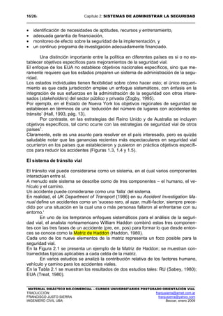 16/262 Capítulo 2: SISTEMAS DE ADMINISTRAR LA SEGURIDAD
MATERIAL DIDÁCTICO NO-COMERCIAL – CURSOS UNIVERSITARIOS POSTGRADO ORIENTACIÓN VIAL
TRADUCCIÓN: franjusierra@arnet.com.ar
FRANCISCO JUSTO SIERRA franjusierra@yahoo.com
INGENIERO CIVIL UBA Beccar, enero 2009
• identificación de necesidades de aptitudes, recursos y entrenamiento,
• adecuada garantía de financiación,
• monitoreo de efecto sobre la seguridad de la implementación, y
• un continuo programa de investigación adecuadamente financiado.
Una distinción importante entre la política en diferentes países es si o no es-
tablecer objetivos específicos para mejoramientos de la seguridad vial.
El enfoque de los EUA no establece objetivos nacionales específicos, sino que me-
ramente requiere que los estados preparen un sistema de administración de la segu-
ridad.
Los estados individuales tienen flexibilidad sobre cómo hacer esto; el único requeri-
miento es que cada jurisdicción emplee un enfoque sistemáticos, con énfasis en la
integración de sus esfuerzos en la administración de la seguridad con otros intere-
sados (stakeholders) del sector público y privado (Zogby, 1995).
Por ejemplo, en el Estado de Nueva York los objetivos regionales de seguridad se
establecen en términos de una ‘reducción del número de lugares con accidentes de
tránsito’ (Hall, 1993, pág. 13).
Por contraste, en las estrategias del Reino Unido y de Australia se incluyen
objetivos específicos, tal como ocurre con las estrategias de seguridad vial de otros
países1
.
Claramente, este es una asunto para resolver en el país interesado, pero es quizás
saludable notar que las ganancias recientes más espectaculares en seguridad vial
ocurrieron en los países que establecieron y pusieron en práctica objetivos específi-
cos para reducir los accidentes (Figuras 1.3, 1.4 y 1.5).
El sistema de tránsito vial
El tránsito vial puede considerarse como un sistema, en el cual varios componentes
interactúan entre sí.
A menudo este sistema se describe como de tres componentes – el humano, el ve-
hículo y el camino.
Un accidente puede considerarse como una ‘falla’ del sistema.
En realidad, el UK Department of Transport (1986) en su Accident Investigation Ma-
nual define un accidentes como un ‘suceso raro, al azar, multi-factor, siempre prece-
dido por una situación en la cual una o más personas fallaron al enfrentarse con su
entorno.'
En uno de los tempranos enfoques sistemáticos para el análisis de la seguri-
dad vial, el analista norteamericano William Haddon combinó estos tres componen-
tes con las tres fases de un accidente (pre, en, pos) para formar lo que desde enton-
ces se conoce como la Matriz de Haddon (Haddon, 1980).
Cada uno de los nueve elementos de la matriz representa un foco posible para la
seguridad vial.
En la Figura 2.1 se presenta un ejemplo de la Matriz de Haddon; se muestran con-
tramedidas típicas aplicables a cada celda de la matriz.
En varios estudios se analizó la contribución relativa de los factores humano,
vehículo y camino para los accidentes viales.
En la Tabla 2.1 se muestran los resultados de dos estudios tales: RU (Sabey, 1980);
EUA (Treat, 1980).
 