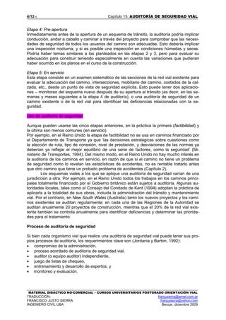 4/1215 Capítulo 15: AUDITORÍA DE SEGURIDAD VIAL
MATERIAL DIDÁCTICO NO-COMERCIAL – CURSOS UNIVERSITARIOS POSTGRADO ORIENTACIÓN VIAL
TRADUCCIÓN: franjusierra@arnet.com.ar
FRANCISCO JUSTO SIERRA franjusierra@yahoo.com
INGENIERO CIVIL UBA Beccar, diciembre 2009
Etapa 4: Pre-apertura
Inmediatamente antes de la apertura de un esquema de tránsito, la auditoría podría implicar
conducción, andar a caballo y caminar a través del proyecto para comprobar que las necesi-
dades de seguridad de todos los usuarios del camino son adecuadas. Esto debería implicar
una inspección nocturna, y si es posible una inspección en condiciones húmedas y secas.
Podría haber temas similares a los planteados en las etapas 2 y 3, pero para evaluar su
adecuación para construir teniendo especialmente en cuenta las variaciones que pudieran
haber ocurrido en los planos en el curso de la construcción.
Etapa 5: En servicio
Esta etapa consiste en un examen sistemático de las secciones de la red vial existente para
evaluar la adecuación del camino, intersecciones, mobiliario del camino, costados de la cal-
zada, etc., desde un punto de vista de seguridad explícita. Esto puede tener dos aplicacio-
nes – monitoreo del esquema nuevo después de su apertura al tránsito (es decir, en las se-
manas y meses siguientes a la etapa 4 de auditoría), o una auditoría de seguridad de un
camino existente o de la red vial para identificar las deficiencias relacionadas con la se-
guridad.
Uso de auditoría de seguridad
Aunque pueden usarse las cinco etapas anteriores, en la práctica la primera (factibilidad) y
la última son menos comunes (en servicio).
Por ejemplo, en el Reino Unido la etapa de factibilidad no se usa en caminos financiado por
el Departamento de Transporte ya que ‘las decisiones estratégicas sobre cuestiones como
la elección de ruta, tipo de conexión, nivel de prestación, y desviaciones de las normas ya
deberían ya reflejar el mejor equilibrio de una serie de factores, como la seguridad’ (Mi-
nisterio de Transportes, 1994). Del mismo modo, en el Reino Unido no hay mucho interés en
la auditoría de los caminos en servicio, en razón de que si el camino no tiene un problema
de seguridad como lo revelan las estadísticas de accidentes, no es rentable tratarlo antes
que otro camino que tiene un probado problema de accidentes (Capítulo 2).
Los esquemas viales a los que se aplique una auditoría de seguridad varían de una
jurisdicción a otra. Por ejemplo, en el Reino Unido todos los trabajos en los caminos princi-
pales totalmente financiado por el Gobierno británico están sujetos a auditoría. Algunas au-
toridades locales, tales como el Consejo del Condado de Kent (1994) adoptan la práctica de
aplicarla a la totalidad de sus obras, incluida la administración del tránsito y mantenimiento
vial. Por el contrario, en New South Wales (Australia) tanto los nuevos proyectos y los cami-
nos existentes se auditan regularmente; en cada una de las Regiones de la Autoridad se
auditan anualmente 20 proyectos de construcción, mientras que el 20% de la red vial exis-
tente también se controla anualmente para identificar deficiencias y determinar las priorida-
des para el tratamiento.
Proceso de auditoría de seguridad
Si bien cada organismo vial que realice una auditoría de seguridad vial puede tener sus pro-
pios procesos de auditoría, los requerimientos clave son (Jordania y Barton, 1992):
• compromiso de la administración,
• proceso acordado de auditoría de seguridad vial,
• auditor (o equipo auditor) independiente,
• juego de listas de chequeo,
• entrenamiento y desarrollo de expertos, y
• monitoreo y evaluación.
 