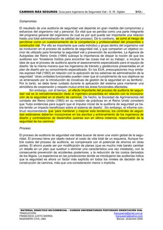 CAMINOS MÁS SEGUROS: Guía para Ingeniería de Seguridad Vial – K. W. Ogden 5/1215
MATERIAL DIDÁCTICO NO-COMERCIAL – CURSOS UNIVERSITARIOS POSTGRADO ORIENTACIÓN VIAL
TRADUCCIÓN: franjusierra@arnet.com.ar
FRANCISCO JUSTO SIERRA franjusierra@yahoo.com
INGENIERO CIVIL UBA Beccar, diciembre 2009
Compromiso
El resultado de una auditoría de seguridad vial depende en gran medida del compromiso y
esfuerzos del organismo vial y personal. Es vital que se perciba como una parte integrante
del programa general del organismo (lo cual es por qué puede ser importante una relación
hasta una total administración de calidad del proceso). De lo contrario, se corre el riesgo de
percibirse como un cuestionamiento de la competencia y profesionalidad del proyectista o
constructor vial. Por ello es importante que cada individuo y grupo dentro del organismo vial
se involucren en el proceso de auditoría de seguridad vial, y que compartan un objetivo co-
mún de utilizarlo para fomentar la seguridad vial y prevención de accidentes. La Agencia de
Autopistas del Reino Unido (1994) subraya la importancia de disipar la noción de que los
auditores son ‘forasteros traídos para encontrar las cosas mal en su trabajo’, e inculcar la
idea de que el proceso de auditoría aporta el asesoramiento especializado para el equipo de
diseño ‘de la misma manera que los ingenieros de tránsito y geotécnicos presentadas en el
plan de diseño por su conocimiento especializado. En los EUA, preocupaciones muy simila-
res expresó Hall (1993) en relación con la aplicación de los sistemas de administración de la
seguridad: ‘otras unidades funcionales pueden creer que el cumplimiento de sus objetivos se
ve amenazado por la introducción de iniciativas de gestión de la seguridad en su territorio’.
Por lo tanto, se debe tener cuidado durante la aplicación del sistema para mantener una
atmósfera de cooperación y respeto mutuo entre las áreas funcionales afectadas.
Sin embargo, con el tiempo, un efecto Importante del proceso de auditoría de seguri-
dad vial es la retroalimientación dada al ingeniero proyectista en relación con la incorpora-
ción de la seguridad en el diseño de caminos. De hecho, la Sociedad de Agrimensores del
condado del Reino Unido (1993) en su revisión de prácticas en el Reino Unido consideró
que ‘hubo evidencias para sugerir que el impulso inicial de la auditoría de seguridad ya ha-
bía tenido un impacto beneficioso sobre el sistema de diseño’. Sin embargo, el informe con-
tinuó recomendando que ‘para mantener y mejorar esta tendencia, los controles de seguri-
dad estándares deberían incorporarse en los escritos y entrenamiento de los ingenieros de
diseño y controladores de desarrollos quienes son en última instancia, responsable de la
seguridad de los caminos.'
Proceso
El proceso de auditoría de seguridad vial debe buscar de tener una visión global de la segu-
ridad. El proceso tiene por objeto reducir el costo de vida total de un esquema. Aunque ha-
brá costos del proceso de auditoría, se compensará con el potencial de ahorros en otras
partes. El ahorro puede ser por modificación de planes (que es mucho más barato cambiar
un detalle en un plan que sustituir o eliminar una característica una vez instalada), con la
consecuente prevención de accidentes posteriores, y la reducción de los costos derivados
de los litigios. La experiencia en las jurisdicciones donde se introdujeron las auditorías indica
que la seguridad es ahora un factor más explícito en todos los niveles de decisión de la
construcción de caminos, más que una consideración menor o implícita.
 