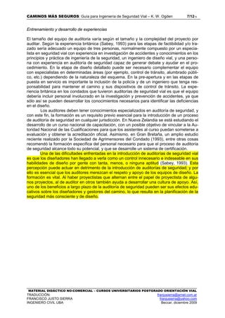 CAMINOS MÁS SEGUROS: Guía para Ingeniería de Seguridad Vial – K. W. Ogden 7/1215
MATERIAL DIDÁCTICO NO-COMERCIAL – CURSOS UNIVERSITARIOS POSTGRADO ORIENTACIÓN VIAL
TRADUCCIÓN: franjusierra@arnet.com.ar
FRANCISCO JUSTO SIERRA franjusierra@yahoo.com
INGENIERO CIVIL UBA Beccar, diciembre 2009
Entrenamiento y desarrollo de experiencias
El tamaño del equipo de auditoria varía según el tamaño y la complejidad del proyecto por
auditar. Según la experiencia británica (Sabey, 1993) para las etapas de factibilidad y/o tra-
zado sería adecuado un equipo de tres personas, normalmente compuesto por un especia-
lista en seguridad vial con experiencia en investigación de accidentes y conocimientos en los
principios y práctica de ingeniería de la seguridad, un ingeniero de diseño vial, y una perso-
na con experiencia en auditoría de seguridad capaz de generar debate y ayudar en el pro-
cedimiento. En la etapa de diseño detallado puede ser necesario complementar el equipo
con especialistas en determinadas áreas (por ejemplo, control de tránsito, alumbrado públi-
co, etc.) dependiendo de la naturaleza del esquema. En la pre-apertura y en las etapas de
puesta en servicio es importante la inclusión de la policía y de un ingeniero que tenga res-
ponsabilidad para mantener el camino y sus dispositivos de control de tránsito. La expe-
riencia británica en los condados que tuvieron auditorías de seguridad vial es que el equipo
debería incluir personal involucrado en la investigación y prevención de accidentes, ya que
sólo así se pueden desarrollar los conocimientos necesarios para identificar las deficiencias
en el diseño.
Los auditores deben tener conocimientos especializados en auditoría de seguridad, y
con este fin, la formación es un requisito previo esencial para la introducción de un proceso
de auditoría de seguridad en cualquier jurisdicción. En Nueva Zelandia se está estudiando el
desarrollo de un curso nacional de capacitación, con un posible objetivo de vincular a la Au-
toridad Nacional de las Cualificaciones para que los asistentes al curso puedan someterse a
evaluación y obtener la acreditación oficial. Asimismo, en Gran Bretaña, un amplio estudio
reciente realizado por la Sociedad de Agrimensores del Condado (1993), entre otras cosas
recomendó la formación específica del personal necesario para que el proceso de auditoría
de seguridad alcance todo su potencial, y que se desarrolle un sistema de certificación.
Una de las dificultades enfrentadas en la introducción de auditorías de seguridad vial
es que los diseñadores han llegado a verla como un control innecesario e indeseable en sus
habilidades de diseño por gente con tanta, menos, o ninguna aptitud (Sabey, 1993). Esta
percepción puede actuar en detrimento de la introducción de auditorías de seguridad; y por
ello es esencial que los auditores merezcan el respeto y apoyo de los equipos de diseño. La
formación es vital. Al haber proyectistas que alternan entre el papel de proyectista de algu-
nos proyectos, al de auditor en otros también ayuda a desarrollar una cultura de apoyo. Así,
uno de los beneficios a largo plazo de la auditoría de seguridad pueden ser sus efectos edu-
cativos sobre los diseñadores y gestores del camino, lo que resulta en la planificación de la
seguridad más consciente y de diseño.
 