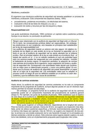 CAMINOS MÁS SEGUROS: Guía para Ingeniería de Seguridad Vial – K. W. Ogden 9/1215
MATERIAL DIDÁCTICO NO-COMERCIAL – CURSOS UNIVERSITARIOS POSTGRADO ORIENTACIÓN VIAL
TRADUCCIÓN: franjusierra@arnet.com.ar
FRANCISCO JUSTO SIERRA franjusierra@yahoo.com
INGENIERO CIVIL UBA Beccar, diciembre 2009
Monitoreo y evaluación
El organismo que introduzca auditorías de seguridad vial necesita establecer un proceso de
monitoreo y evaluación. Esto comprende tres aspectos (Sabey, 1993):
• procedimientos, problemas encontrados, y la efectividad del sistema,
• evaluación crítica de las listas de chequeo y su uso, y
• evaluación de costos y recursos por tipo de esquema y etapa.
Responsabilidad civil
Las guías australianas (Austroads, 1994) contienen un capítulo sobre cuestiones jurídicas.
Aunque no se resume, su conclusión es pertinente:
Auditoría de caminos existentes
Hasta ahora, la auditoría de seguridad de caminos existentes no ha sido un componente
importante de los programas de auditoría, aunque algunas pautas en uso en diversos orga-
nismos permiten la inclusión de esta etapa.
Sin embargo, un programa formal de la auditoría de seguridad vial de los caminos
existentes puede ser un componente importante del procedimiento de auditoría general
(Etapa 5). Por ejemplo, las guías de Australia (Austroads, 1994) establecen que el objetivo
de esta etapa de la auditoría es ‘identificar las posibles deficiencias de seguridad existentes
de diseño, maquetación, y mobiliario urbano, incoherentes con la función del camino. Debe
haber coherencia de normas de tal manera que la percepción de los usuarios de las condi-
ciones del camino ayude a un comportamiento seguro’.
Estas guías sugieren un enfoque diferente, dependiendo de la longitud del camino.
Para los tramos cortos (por ejemplo, menos de 30 km), se sugiere una inspección más deta-
llada, poner de relieve cuestiones específicas, y formular recomendaciones específicas. Pa-
ra tramos más largos (por ejemplo, más de 100 km), se sugiere una inspección de dos par-
tes: la primera es una amplia evaluación de la ruta haciendo hincapié en lo principales pro-
blemas existentes y dónde se ubican. Sólo entonces estos lugares estarán sujetos a la audi-
toría más detallada, como en el planteamiento propuesto para longitudes más cortas.
'Ningún caso relacionado con la auditoría de seguridad vial llegó ante un tribunal.
Por lo tanto, las consecuencias jurídicas deben ser especulativas. Sin embargo,
las predicciones no son conjeturas, sino basadas en principios bien establecidos
por la ley de responsabilidad civil.
Las auditorías de seguridad crearán un entorno vial más seguro. Un objetivo im-
portante de los litigios en este ámbito de la ley es fomentar la seguridad, por lo
tanto el uso de la auditoría de seguridad vial se siente alentado por el sistema
jurídico. Pero el principal objetivo de la ley en este ámbito es el producto final - el
estado del camino en sí - y no un método mediante el cual una autoridad logra
esto Los caminos pueden ser asegurado por una variedad de métodos - incluido
el tratamiento de puntos negros, la inspección periódica, la adopción de normas
más estrictas de la práctica de la ingeniería, mayor asignación de fondos y audito-
rías de seguridad vial. Corresponde a las autoridades viales decidir qué combina-
ción es mejor para un determinado proyecto, y como una política global. Es evi-
dente que el proceso de auditoría de seguridad vial puede desempeñar un papel
vital en el logro de la seguridad vial. Las autoridades viales que no adopten el
proceso corren el riesgo de que los defectos evitables en el camino no sean des-
cubiertos y que los defectos sean causa de accidentes.'
 
