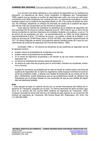 CAMINOS MÁS SEGUROS: Guía para Ingeniería de Seguridad Vial – K. W. Ogden 11/1215
MATERIAL DIDÁCTICO NO-COMERCIAL – CURSOS UNIVERSITARIOS POSTGRADO ORIENTACIÓN VIAL
TRADUCCIÓN: franjusierra@arnet.com.ar
FRANCISCO JUSTO SIERRA franjusierra@yahoo.com
INGENIERO CIVIL UBA Beccar, diciembre 2009
Los recursos que deben dedicarse a una auditoría de seguridad son en realidad muy
pequeños. La experiencia del Reino Unido (Institution of Highways and Transportation,
1990) sugiere que se requiere un auditor de seguridad para cubrir una zona que está expe-
rimentando unos 2000 accidentes con víctimas por año. La experiencia australiana y neoze-
landesa sugiere que la auditoría de seguridad añade un 4% a los costos de diseño de cami-
nos. Sin embargo, adoptando un enfoque de vida total, los costos de la auditoría de seguri-
dad vial son más que recuperados por los ahorros en otras partes.
Hubo algunos intentos de cuantificar los beneficios de la auditoría de seguridad vial.
Una autoridad vial de Escocía (Lothian Regional Council, 1991) estimó que un tercio de los
futuros accidentes en caminos mejorados son evitables mediante una auditoria, y que un 1%
de ahorro de los accidentes por año - de aproximadamente un millón de libras esterlinas
(aproximadamente $ EUA. 1.5 millones de euros) - es posible a través de la Región, a un
costo de recursos de 70.000 libras (aprox. $ EUA 100.000), una relación beneficio/costo de
15/1. En Nueva Zelandia se estimó una potencial relación beneficio/costo 20/1 para los pro-
cedimientos de auditoría de seguridad vial (Transit New Zeland, 1993).
Austroads (1994, p. 14) resume los beneficios de las auditorías de seguridad vial de
la siguiente manera:
• pueden reducir la probabilidad de accidentes en la red vial,
• pueden reducir la gravedad de los accidentes,
• en la mente de ingenieros proyectistas y de tránsito se da una mayor importancia a la
seguridad vial,
• se reduce la necesidad de costosas obras de reparación, y
• se reduce el costo total del proyecto para la comunidad, incluidos los accidentes, trastor-
nos y traumas.
Aunque en sus inicios, es probable que en todo el mundo se vuelva común una forma de
auditoría de seguridad vial, en tanto los organismos viales busquen minimizar el costo to-
tal de los proyectos viales, y obtener una medida de protección de los costos de los liti-
gios. Ciertamente, puede observarse que en las jurisdicciones donde se utilizaron hay
entusiasmo por el proceso basado en una convicción de que es una medida de seguri-
dad vial altamente rentable.
Nota
1. Este capítulo se basa en material reunido por un comité internacional del Instituto de In-
genieros de Transporte, presidido por el autor. Un informe abreviado de dicha comisión apa-
reció en un artículo del ITE Journal 65(2) (Instituto de Ingenieros de Transporte, 1995).
Cualquier coincidencia entre este artículo y el material de este capítulo es con el permiso del
Instituto de Ingenieros de Transporte, 525 School Street SW, Washington, DC, EUA. Fax
(+1) 202 863 5486.
 