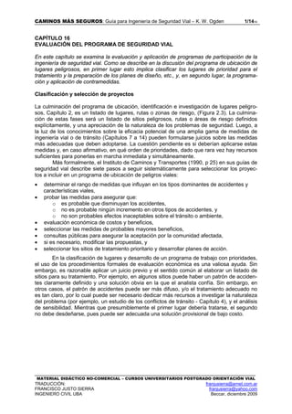 CAMINOS MÁS SEGUROS: Guía para Ingeniería de Seguridad Vial – K. W. Ogden 1/1416
MATERIAL DIDÁCTICO NO-COMERCIAL – CURSOS UNIVERSITARIOS POSTGRADO ORIENTACIÓN VIAL
TRADUCCIÓN: franjusierra@arnet.com.ar
FRANCISCO JUSTO SIERRA franjusierra@yahoo.com
INGENIERO CIVIL UBA Beccar, diciembre 2009
CAPÍTULO 16
EVALUACIÓN DEL PROGRAMA DE SEGURIDAD VIAL
En este capítulo se examina la evaluación y aplicación de programas de participación de la
ingeniería de seguridad vial. Como se describe en la discusión del programa de ubicación de
lugares peligrosos, en primer lugar esto implica clasificar los lugares de prioridad para el
tratamiento y la preparación de los planes de diseño, etc., y, en segundo lugar, la programa-
ción y aplicación de contramedidas.
Clasificación y selección de proyectos
La culminación del programa de ubicación, identificación e investigación de lugares peligro-
sos, Capítulo 2, es un listado de lugares, rutas o zonas de riesgo, (Figura 2.3). La culmina-
ción de estas fases será un listado de sitios peligrosos, rutas o áreas de riesgo definidos
explícitamente, y una apreciación de la naturaleza de los problemas de seguridad. Luego, a
la luz de los conocimientos sobre la eficacia potencial de una amplia gama de medidas de
ingeniería vial o de tránsito (Capítulos 7 a 14) pueden formularse juicios sobre las medidas
más adecuadas que deben adoptarse. La cuestión pendiente es si deberían aplicarse estas
medidas y, en caso afirmativo, en qué orden de prioridades, dado que rara vez hay recursos
suficientes para ponerlas en marcha inmediata y simultáneamente.
Más formalmente, el Instituto de Caminos y Transportes (1990, p 25) en sus guías de
seguridad vial describe siete pasos a seguir sistemáticamente para seleccionar los proyec-
tos a incluir en un programa de ubicación de peligros viales:
• determinar el rango de medidas que influyan en los tipos dominantes de accidentes y
características viales,
• probar las medidas para asegurar que:
o es probable que disminuyan los accidentes,
o no es probable ningún incremento en otros tipos de accidentes, y
o no son probables efectos inaceptables sobre el tránsito o ambiente,
• evaluación económica de costos y beneficios,
• seleccionar las medidas de probables mayores beneficios,
• consultas públicas para asegurar la aceptación por la comunidad afectada,
• si es necesario, modificar las propuestas, y
• seleccionar los sitios de tratamiento prioritario y desarrollar planes de acción.
En la clasificación de lugares y desarrollo de un programa de trabajo con prioridades,
el uso de los procedimientos formales de evaluación económica es una valiosa ayuda. Sin
embargo, es razonable aplicar un juicio previo y el sentido común al elaborar un listado de
sitios para su tratamiento. Por ejemplo, en algunos sitios puede haber un patrón de acciden-
tes claramente definido y una solución obvia en la que el analista confía. Sin embargo, en
otros casos, el patrón de accidentes puede ser más difuso, y/o el tratamiento adecuado no
es tan claro, por lo cual puede ser necesario dedicar más recursos a investigar la naturaleza
del problema (por ejemplo, un estudio de los conflictos de tránsito - Capítulo 4), y el análisis
de sensibilidad. Mientras que presumiblemente el primer lugar debería tratarse, el segundo
no debe desdeñarse, pues puede ser adecuada una solución provisional de bajo costo.
 