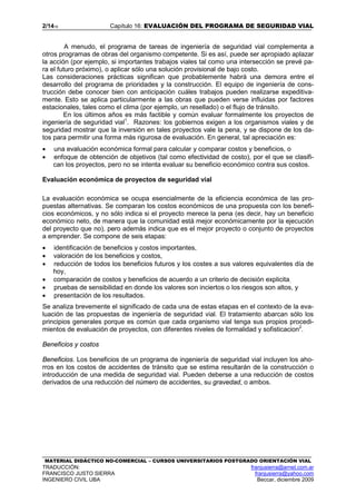 2/1416 Capítulo 16: EVALUACIÓN DEL PROGRAMA DE SEGURIDAD VIAL
MATERIAL DIDÁCTICO NO-COMERCIAL – CURSOS UNIVERSITARIOS POSTGRADO ORIENTACIÓN VIAL
TRADUCCIÓN: franjusierra@arnet.com.ar
FRANCISCO JUSTO SIERRA franjusierra@yahoo.com
INGENIERO CIVIL UBA Beccar, diciembre 2009
A menudo, el programa de tareas de ingeniería de seguridad vial complementa a
otros programas de obras del organismo competente. Si es así, puede ser apropiado aplazar
la acción (por ejemplo, si importantes trabajos viales tal como una intersección se prevé pa-
ra el futuro próximo), o aplicar sólo una solución provisional de bajo costo.
Las consideraciones prácticas significan que probablemente habrá una demora entre el
desarrollo del programa de prioridades y la construcción. El equipo de ingeniería de cons-
trucción debe conocer bien con anticipación cuáles trabajos pueden realizarse expeditiva-
mente. Esto se aplica particularmente a las obras que pueden verse influidas por factores
estacionales, tales como el clima (por ejemplo, un resellado) o el flujo de tránsito.
En los últimos años es más factible y común evaluar formalmente los proyectos de
ingeniería de seguridad vial1
. Razones: los gobiernos exigen a los organismos viales y de
seguridad mostrar que la inversión en tales proyectos vale la pena, y se dispone de los da-
tos para permitir una forma más rigurosa de evaluación. En general, tal apreciación es:
• una evaluación económica formal para calcular y comparar costos y beneficios, o
• enfoque de obtención de objetivos (tal como efectividad de costo), por el que se clasifi-
can los proyectos, pero no se intenta evaluar su beneficio económico contra sus costos.
Evaluación económica de proyectos de seguridad vial
La evaluación económica se ocupa esencialmente de la eficiencia económica de las pro-
puestas alternativas. Se comparan los costos económicos de una propuesta con los benefi-
cios económicos, y no sólo indica si el proyecto merece la pena (es decir, hay un beneficio
económico neto, de manera que la comunidad está mejor económicamente por la ejecución
del proyecto que no), pero además indica que es el mejor proyecto o conjunto de proyectos
a emprender. Se compone de seis etapas:
• identificación de beneficios y costos importantes,
• valoración de los beneficios y costos,
• reducción de todos los beneficios futuros y los costes a sus valores equivalentes día de
hoy,
• comparación de costos y beneficios de acuerdo a un criterio de decisión explicita;
• pruebas de sensibilidad en donde los valores son inciertos o los riesgos son altos, y
• presentación de los resultados.
Se analiza brevemente el significado de cada una de estas etapas en el contexto de la eva-
luación de las propuestas de ingeniería de seguridad vial. El tratamiento abarcan sólo los
principios generales porque es común que cada organismo vial tenga sus propios procedi-
mientos de evaluación de proyectos, con diferentes niveles de formalidad y sofisticacion2
.
Beneficios y costos
Beneficios. Los beneficios de un programa de ingeniería de seguridad vial incluyen los aho-
rros en los costos de accidentes de tránsito que se estima resultarán de la construcción o
introducción de una medida de seguridad vial. Pueden deberse a una reducción de costos
derivados de una reducción del número de accidentes, su gravedad, o ambos.
 
