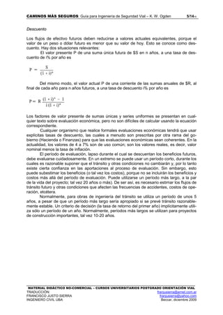 CAMINOS MÁS SEGUROS: Guía para Ingeniería de Seguridad Vial – K. W. Ogden 5/1416
MATERIAL DIDÁCTICO NO-COMERCIAL – CURSOS UNIVERSITARIOS POSTGRADO ORIENTACIÓN VIAL
TRADUCCIÓN: franjusierra@arnet.com.ar
FRANCISCO JUSTO SIERRA franjusierra@yahoo.com
INGENIERO CIVIL UBA Beccar, diciembre 2009
Descuento
Los flujos de efectivo futuros deben reducirse a valores actuales equivalentes, porque el
valor de un peso o dólar futuro es menor que su valor de hoy. Esto se conoce como des-
cuento. Hay dos situaciones relevantes:
El valor presente P de una suma única futura de $S en n años, a una tasa de des-
cuento de i% por año es
Del mismo modo, el valor actual P de una corriente de las sumas anuales de $R, al
final de cada año para n años futuros, a una tasa de descuento i% por año es
Los factores de valor presente de sumas únicas y series uniformes se presentan en cual-
quier texto sobre evaluación económica, pero no son difíciles de calcular usando la ecuación
correspondiente.
Cualquier organismo que realice formales evaluaciones económicas tendrá que usar
explícitas tasas de descuento, las cuales a menudo son prescritas por otra rama del go-
bierno (Hacienda o Finanzas) para que las evaluaciones económicas sean coherentes. En la
actualidad, los valores de 4 a 7% son de uso común; son los valores reales, es decir, valor
nominal menos la tasa de inflación.
El período de evaluación, lapso durante el cual se descuentan los beneficios futuros,
debe evaluarse cuidadosamente. En un extremo se puede usar un período corto, durante los
cuales es razonable suponer que el tránsito y otras condiciones no cambiarán y, por lo tanto
existe cierta confianza en las aportaciones al proceso de evaluación. Sin embargo, esto
puede subestimar los beneficios (o tal vez los costos), porque no se incluirán los beneficios y
costos más allá del período de evaluación. Puede utilizarse un período más largo, a la par
de la vida del proyecto; tal vez 20 años o más). De ser así, es necesario estimar los flujos de
tránsito futuro y otras condiciones que afecten las frecuencias de accidentes, costos de ope-
ración, etcétera.
Normalmente, para obras de ingeniería del tránsito se utiliza un período de unos 5
años, a pesar de que un período más largo sería apropiado si se prevé tránsito razonable-
mente estable. Un criterio de decisión (la tasa de retorno del primer año) implícitamente utili-
za sólo un período de un año. Normalmente, períodos más largos se utilizan para proyectos
de construcción importantes, tal vez 10-20 años.
 