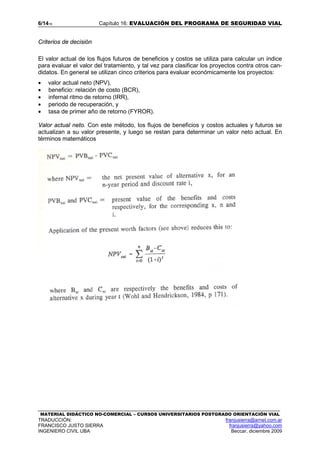6/1416 Capítulo 16: EVALUACIÓN DEL PROGRAMA DE SEGURIDAD VIAL
MATERIAL DIDÁCTICO NO-COMERCIAL – CURSOS UNIVERSITARIOS POSTGRADO ORIENTACIÓN VIAL
TRADUCCIÓN: franjusierra@arnet.com.ar
FRANCISCO JUSTO SIERRA franjusierra@yahoo.com
INGENIERO CIVIL UBA Beccar, diciembre 2009
Criterios de decisión
El valor actual de los flujos futuros de beneficios y costos se utiliza para calcular un índice
para evaluar el valor del tratamiento, y tal vez para clasificar los proyectos contra otros can-
didatos. En general se utilizan cinco criterios para evaluar económicamente los proyectos:
• valor actual neto (NPV),
• beneficio: relación de costo (BCR),
• infernal ritmo de retorno (IRR),
• periodo de recuperación, y
• tasa de primer año de retorno (FYROR).
Valor actual neto. Con este método, los flujos de beneficios y costos actuales y futuros se
actualizan a su valor presente, y luego se restan para determinar un valor neto actual. En
términos matemáticos
 