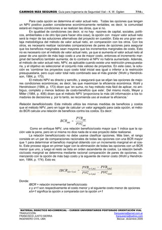 CAMINOS MÁS SEGUROS: Guía para Ingeniería de Seguridad Vial – K. W. Ogden 7/1416
MATERIAL DIDÁCTICO NO-COMERCIAL – CURSOS UNIVERSITARIOS POSTGRADO ORIENTACIÓN VIAL
TRADUCCIÓN: franjusierra@arnet.com.ar
FRANCISCO JUSTO SIERRA franjusierra@yahoo.com
INGENIERO CIVIL UBA Beccar, diciembre 2009
Para cada opción se determina el valor actual neto. Todas las opciones que tengan
un NPV positivo pueden considerarse económicamente rentables; es decir, la comunidad
estará en mejores condiciones si se realizan las obras, que si no.
En igualdad de condiciones (es decir, si no hay razones de capital, sociales, políti-
cos, ambientales o de otro tipo para hacer otra cosa), la opción con mayor valor actual neto
será la mejor de las soluciones alternativas del proyecto en cuestión. Esta es una gran ven-
taja metodológica del método de valor actual neto, en comparación con los otros. Con los
otros, es necesario realizar racionales comparaciones de pares de opciones para asegurar
que los beneficios margínales sean mayores que los incrementos marginales de costo. Esto
no es necesario con el método de valor actual neto, ya que si aumenta el valor actual neto al
pasar de una opción de más bajo costo a una de mayor costo, entonces el incremento mar-
ginal del beneficio también aumenta; de lo contrario el NPV no habría aumentado. Además,
el método de valor actual neto, NPV, es aplicable cuando existe una restricción presupuesta-
ria, y el objetivo es seleccionar el conjunto más valioso de proyectos. En este caso, la solu-
ción es ‘combinar los proyectos cuyo costo total inicial sea igual o inferior a la restricción
presupuestaria, pero cuyo valor total neto combinado sea el más grande’ (Wohl y Hendrick-
son, 1984, p. 173).
El método NPV es directo y sencillo, y asegurará que se elijan las opciones de mejo-
res condiciones económicas; es decir, las que maximizan la eficiencia económica. Wohl y
Hendrickson (1984, p. 173) dicen que ‘en suma, no hay método más fácil de aplicar, no am-
biguo, completo y menos tedioso de costo-beneficio que este’. Del mismo modo, Meyer y
Miller (1984, p. 406) dicen que el método NPV 'proporciona la más útil información a los to-
madores de decisiones y, por lo tanto, se recomienda uso al evaluar la eficiencia.’
Relación beneficio/costo. Este método utiliza las mismas medidas de beneficios y costos
que el método NPV, pero en lugar de calcular un valor agregado para cada opción, el méto-
do BCR calcula una relación de beneficios contra los costos. Es decir:
Como en enfoque NPV, una relación beneficio/costo mayor que 1 indica que la op-
ción vale la pena, pero en sí misma no dice nada de si ese proyecto debe realizarse.
La relación beneficio/costo no debe usarse clasificar opciones. Más bien, el rango
consiste en un par de comparaciones racionales de todas las opciones con una BCR mayor
que 1 para determinar el beneficio marginal obtenido con un incremento marginal en el cos-
to. Este proceso sigue en primer lugar con la eliminación de todas las opciones con un BCR
menor que uno, y luego el resto se lista en orden ascendente de costos. La relación benefi-
cio/costo marginal se determina mediante racional comparación de pares de opciones, co-
menzando con la opción de más bajo costo y la siguiente de menor costo (Wohl y Hendrick-
son, 1984, p. 174). Esto es:
Donde:
IBCR = relación incremental beneficio/costo
x y x+1 son respectivamente el costo menor y el siguiente costo menor de opciones
x/x+1 significa la opción x comparada con la opción x+1
 