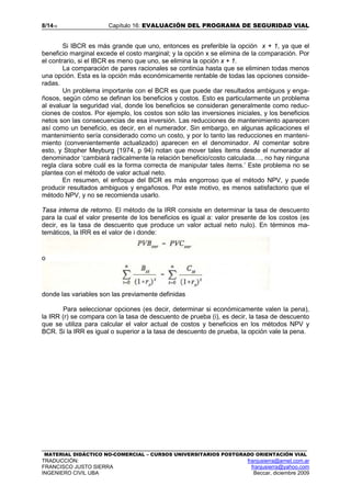 8/1416 Capítulo 16: EVALUACIÓN DEL PROGRAMA DE SEGURIDAD VIAL
MATERIAL DIDÁCTICO NO-COMERCIAL – CURSOS UNIVERSITARIOS POSTGRADO ORIENTACIÓN VIAL
TRADUCCIÓN: franjusierra@arnet.com.ar
FRANCISCO JUSTO SIERRA franjusierra@yahoo.com
INGENIERO CIVIL UBA Beccar, diciembre 2009
Si IBCR es más grande que uno, entonces es preferible la opción x + 1, ya que el
beneficio marginal excede el costo marginal; y la opción x se elimina de la comparación. Por
el contrario, si el IBCR es meno que uno, se elimina la opción x + 1.
La comparación de pares racionales se continúa hasta que se eliminen todas menos
una opción. Esta es la opción más económicamente rentable de todas las opciones conside-
radas.
Un problema importante con el BCR es que puede dar resultados ambiguos y enga-
ñosos, según cómo se definan los beneficios y costos. Esto es particularmente un problema
al evaluar la seguridad vial, donde los beneficios se consideran generalmente como reduc-
ciones de costos. Por ejemplo, los costos son sólo las inversiones iniciales, y los beneficios
netos son las consecuencias de esa inversión. Las reducciones de mantenimiento aparecen
así como un beneficio, es decir, en el numerador. Sin embargo, en algunas aplicaciones el
mantenimiento sería considerado como un costo, y por lo tanto las reducciones en manteni-
miento (convenientemente actualizado) aparecen en el denominador. Al comentar sobre
esto, y Stopher Meyburg {1974, p 94) notan que mover tales ítems desde el numerador al
denominador ‘cambiará radicalmente la relación beneficio/costo calculada…, no hay ninguna
regla clara sobre cuál es la forma correcta de manipular tales ítems.’ Este problema no se
plantea con el método de valor actual neto.
En resumen, el enfoque del BCR es más engorroso que el método NPV, y puede
producir resultados ambiguos y engañosos. Por este motivo, es menos satisfactorio que el
método NPV, y no se recomienda usarlo.
Tasa interna de retorno. El método de la IRR consiste en determinar la tasa de descuento
para la cual el valor presente de los beneficios es igual a: valor presente de los costos (es
decir, es la tasa de descuento que produce un valor actual neto nulo). En términos ma-
temáticos, la IRR es el valor de i donde:
o
donde las variables son las previamente definidas
Para seleccionar opciones (es decir, determinar si económicamente valen la pena),
la IRR (r) se compara con la tasa de descuento de prueba (i), es decir, la tasa de descuento
que se utiliza para calcular el valor actual de costos y beneficios en los métodos NPV y
BCR. Si la IRR es igual o superior a la tasa de descuento de prueba, la opción vale la pena.
 