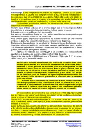 18/262 Capítulo 2: SISTEMAS DE ADMINISTRAR LA SEGURIDAD
MATERIAL DIDÁCTICO NO-COMERCIAL – CURSOS UNIVERSITARIOS POSTGRADO ORIENTACIÓN VIAL
TRADUCCIÓN: franjusierra@arnet.com.ar
FRANCISCO JUSTO SIERRA franjusierra@yahoo.com
INGENIERO CIVIL UBA Beccar, enero 2009
Sin embargo, el alto compromiso del humano no sorprende – al final, quizás podría-
mos esperar que el usuario esté comprometido en el 100 por ciento de todos los ac-
cidentes, dado que en casi todos los casos podría haber sido posible una acción al-
ternativa y, en cualquier caso, si tomamos una perspectiva más amplia, los humanos
también están comprometidos en el diseño y provisión vial y automotor.
En tanto tales estudios son valiosos, por varias razones son de uso limitado al
desarrollar contramedidas.
Primero, estos análisis se basan en la premisa según cual el resultado podría haber
sido diferente si una característica particular no hubiera estado presente.
Esto origina algunos problemas de interpretación.
Por ejemplo, un accidente frontal en una camino seco bien iluminado podría supo-
nerse como de total contribución del usuario vial.
Pero también podría argüirse que el accidente no hubiera ocurrido en una carretera
dividida; es decir, hay una contramedida vial potencialmente disponible.
Similarmente, los resultados no se relacionan directamente con los factores contri-
buyentes – el mismo accidente, con factores idénticos, podría haber tenido resulta-
dos diferentes según cosas tales como tamaño del vehículo, uso del cinturón de se-
guridad, servicios de emergencia, etcétera.
Además, los factores que contribuyen a un accidente no necesariamente
apuntan en la dirección de contramedidas de efectividad-de-costo.
Al comentar este punto, el UK Department of Transport (1986, pág. 2,12) en su Ac-
cident Investigation Manual hizo notar:
'Al considerar medidas remediadores para reducir los accidentes debe consi-
derarse que el remedio más efectivo no necesariamente se relaciona directa-
mente con la ‘causa’ principal del accidente, y que aun puede yacer en un área
distinta del camino, vehículo, o usuario vial. Esto es particularmente cierto en
accidentes en los cuales el usuario vial falla en enfrentar al entorno vial; en
muchos accidentes la causa primaria puede decirse que se debe a falta de apti-
tud del conductor, pero los remedios de ingeniería para mejorar el camino son
más baratos y fáciles de efectuar que entrenar al conductor hasta el necesario
grado de habilidad.
Además, aun en circunstancias en la cuales el error o deterioro humano
haya sido juzgado ser el único contribuyente, puede ser posible influir más fá-
cilmente en el comportamiento humano mediante medios ingenieriles que por
la educación o control o legislación. Hay además una considerable probabili-
dad de reducir los daños aun cuando no puedan evitarse los accidentes.’
En una excelente discusión sobre este tema, Hauer (1993, pág. 4) puntualiza
que las nociones de ‘causa’ casi siempre se enfocan en las condiciones inmediata-
mente próximas al mismo suceso del accidente.
Sin embargo, arguye persuasivamente que ‘el concepto de causa sólo tiene signifi-
cado si pensamos en ella como algo que, si se hubiera hecho diferente, podría haber
afectado el resultado.’
Luego puntualiza que, usualmente, alterar las características ingenieriles del camino
y del tránsito afectarán la probabilidad de la ocurrencia o gravedad de los acciden-
tes, de modo que no es útil distinguir entre los caminos como una causa, o los facto-
res humanos como otra causa: ‘sólo hay una cadena de causas en la cual el camino,
su entorno, marcaciones y señales afectan lo que los usuarios hacen.’
 
