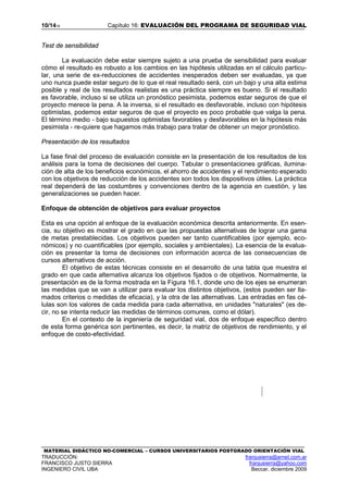10/1416 Capítulo 16: EVALUACIÓN DEL PROGRAMA DE SEGURIDAD VIAL
MATERIAL DIDÁCTICO NO-COMERCIAL – CURSOS UNIVERSITARIOS POSTGRADO ORIENTACIÓN VIAL
TRADUCCIÓN: franjusierra@arnet.com.ar
FRANCISCO JUSTO SIERRA franjusierra@yahoo.com
INGENIERO CIVIL UBA Beccar, diciembre 2009
Test de sensibilidad
La evaluación debe estar siempre sujeto a una prueba de sensibilidad para evaluar
cómo el resultado es robusto a los cambios en las hipótesis utilizadas en el cálculo particu-
lar, una serie de ex-reducciones de accidentes inesperados deben ser evaluadas, ya que
uno nunca puede estar seguro de lo que el real resultado será, con un bajo y una alta estima
posible y real de los resultados realistas es una práctica siempre es bueno. Si el resultado
es favorable, incluso si se utiliza un pronóstico pesimista, podemos estar seguros de que el
proyecto merece la pena. A la inversa, si el resultado es desfavorable, incluso con hipótesis
optimistas, podemos estar seguros de que el proyecto es poco probable que valga la pena.
El término medio - bajo supuestos optimistas favorables y desfavorables en la hipótesis más
pesimista - re-quiere que hagamos más trabajo para tratar de obtener un mejor pronóstico.
Presentación de los resultados
La fase final del proceso de evaluación consiste en la presentación de los resultados de los
análisis para la toma de decisiones del cuerpo. Tabular o presentaciones gráficas, ilumina-
ción de alta de los beneficios económicos, el ahorro de accidentes y el rendimiento esperado
con los objetivos de reducción de los accidentes son todos los dispositivos útiles. La práctica
real dependerá de las costumbres y convenciones dentro de la agencia en cuestión, y las
generalizaciones se pueden hacer.
Enfoque de obtención de objetivos para evaluar proyectos
Esta es una opción al enfoque de la evaluación económica descrita anteriormente. En esen-
cia, su objetivo es mostrar el grado en que las propuestas alternativas de lograr una gama
de metas prestablecidas. Los objetivos pueden ser tanto cuantificables (por ejemplo, eco-
nómicos) y no cuantificables (por ejemplo, sociales y ambientales). La esencia de la evalua-
ción es presentar la toma de decisiones con información acerca de las consecuencias de
cursos alternativos de acción.
El objetivo de estas técnicas consiste en el desarrollo de una tabla que muestra el
grado en que cada alternativa alcanza los objetivos fijados o de objetivos. Normalmente, la
presentación es de la forma mostrada en la Figura 16.1, donde uno de los ejes se enumeran
las medidas que se van a utilizar para evaluar los distintos objetivos, (estos pueden ser lla-
mados criterios o medidas de eficacia), y la otra de las alternativas. Las entradas en fas cé-
lulas son los valores de cada medida para cada alternativa, en unidades "naturales" (es de-
cir, no se intenta reducir las medidas de términos comunes, como el dólar).
En el contexto de la ingeniería de seguridad vial, dos de enfoque específico dentro
de esta forma genérica son pertinentes, es decir, la matriz de objetivos de rendimiento, y el
enfoque de costo-efectividad.
 