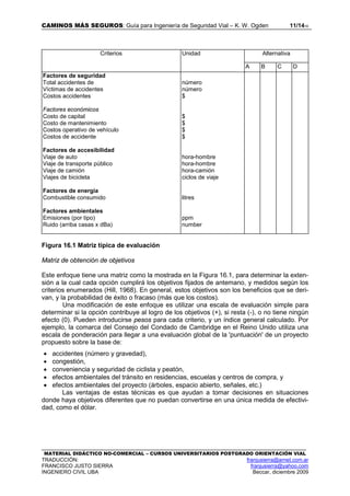 CAMINOS MÁS SEGUROS: Guía para Ingeniería de Seguridad Vial – K. W. Ogden 11/1416
MATERIAL DIDÁCTICO NO-COMERCIAL – CURSOS UNIVERSITARIOS POSTGRADO ORIENTACIÓN VIAL
TRADUCCIÓN: franjusierra@arnet.com.ar
FRANCISCO JUSTO SIERRA franjusierra@yahoo.com
INGENIERO CIVIL UBA Beccar, diciembre 2009
Criterios Unidad Alternativa
A B C D
Factores de seguridad
Total accidentes de
Víctimas de accidentes
Costos accidentes
Factores económicos
Costo de capital
Costo de mantenimiento
Costos operativo de vehículo
Costos de accidente
Factores de accesibilidad
Viaje de auto
Viaje de transporte público
Viaje de camión
Viajes de bicicleta
Factores de energía
Combustible consumido
Factores ambientales
Emisiones (por tipo)
Ruido (arriba casas x dBa)
número
número
$
$
$
$
$
hora-hombre
hora-hombre
hora-camión
ciclos de viaje
litres
ppm
number
Figura 16.1 Matriz típica de evaluación
Matriz de obtención de objetivos
Este enfoque tiene una matriz como la mostrada en la Figura 16.1, para determinar la exten-
sión a la cual cada opción cumplirá los objetivos fijados de antemano, y medidos según los
criterios enumerados (Hill, 1968). En general, estos objetivos son los beneficios que se deri-
van, y la probabilidad de éxito o fracaso (más que los costos).
Una modificación de este enfoque es utilizar una escala de evaluación simple para
determinar si la opción contribuye al logro de los objetivos (+), si resta (-), o no tiene ningún
efecto (0). Pueden introducirse pesos para cada criterio, y un índice general calculado. Por
ejemplo, la comarca del Consejo del Condado de Cambridge en el Reino Unido utiliza una
escala de ponderación para llegar a una evaluación global de la 'puntuación' de un proyecto
propuesto sobre la base de:
• accidentes (número y gravedad),
• congestión,
• conveniencia y seguridad de ciclista y peatón,
• efectos ambientales del tránsito en residencias, escuelas y centros de compra, y
• efectos ambientales del proyecto (árboles, espacio abierto, señales, etc.)
Las ventajas de estas técnicas es que ayudan a tomar decisiones en situaciones
donde haya objetivos diferentes que no puedan convertirse en una única medida de efectivi-
dad, como el dólar.
 