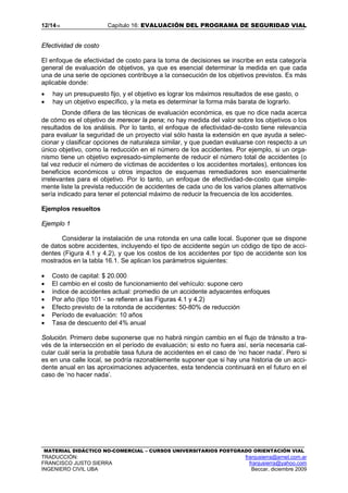 12/1416 Capítulo 16: EVALUACIÓN DEL PROGRAMA DE SEGURIDAD VIAL
MATERIAL DIDÁCTICO NO-COMERCIAL – CURSOS UNIVERSITARIOS POSTGRADO ORIENTACIÓN VIAL
TRADUCCIÓN: franjusierra@arnet.com.ar
FRANCISCO JUSTO SIERRA franjusierra@yahoo.com
INGENIERO CIVIL UBA Beccar, diciembre 2009
Efectividad de costo
El enfoque de efectividad de costo para la toma de decisiones se inscribe en esta categoría
general de evaluación de objetivos, ya que es esencial determinar la medida en que cada
una de una serie de opciones contribuye a la consecución de los objetivos previstos. Es más
aplicable donde:
• hay un presupuesto fijo, y el objetivo es lograr los máximos resultados de ese gasto, o
• hay un objetivo específico, y la meta es determinar la forma más barata de lograrlo.
Donde difiera de las técnicas de evaluación económica, es que no dice nada acerca
de cómo es el objetivo de merecer la pena; no hay medida del valor sobre los objetivos o los
resultados de los análisis. Por lo tanto, el enfoque de efectividad-de-costo tiene relevancia
para evaluar la seguridad de un proyecto vial sólo hasta la extensión en que ayuda a selec-
cionar y clasificar opciones de naturaleza similar, y que puedan evaluarse con respecto a un
único objetivo, como la reducción en el número de los accidentes. Por ejemplo, si un orga-
nismo tiene un objetivo expresado-simplemente de reducir el número total de accidentes (o
tal vez reducir el número de víctimas de accidentes o los accidentes mortales), entonces los
beneficios económicos u otros impactos de esquemas remediadores son esencialmente
irrelevantes para el objetivo. Por lo tanto, un enfoque de efectividad-de-costo que simple-
mente liste la prevista reducción de accidentes de cada uno de los varios planes alternativos
sería indicado para tener el potencial máximo de reducir la frecuencia de los accidentes.
Ejemplos resueltos
Ejemplo 1
Considerar la instalación de una rotonda en una calle local. Suponer que se dispone
de datos sobre accidentes, incluyendo el tipo de accidente según un código de tipo de acci-
dentes (Figura 4.1 y 4.2), y que los costos de los accidentes por tipo de accidente son los
mostrados en la tabla 16.1. Se aplican los parámetros siguientes:
• Costo de capital: $ 20.000
• El cambio en el costo de funcionamiento del vehículo: supone cero
• índice de accidentes actual: promedio de un accidente adyacentes enfoques
• Por año (tipo 101 - se refieren a las Figuras 4.1 y 4.2)
• Efecto previsto de la rotonda de accidentes: 50-80% de reducción
• Período de evaluación: 10 años
• Tasa de descuento del 4% anual
Solución. Primero debe suponerse que no habrá ningún cambio en el flujo de tránsito a tra-
vés de la intersección en el período de evaluación; si esto no fuera así, sería necesaria cal-
cular cuál sería la probable tasa futura de accidentes en el caso de ‘no hacer nada’. Pero si
es en una calle local, se podría razonablemente suponer que si hay una historia de un acci-
dente anual en las aproximaciones adyacentes, esta tendencia continuará en el futuro en el
caso de ‘no hacer nada’.
 