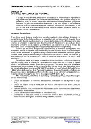 CAMINOS MÁS SEGUROS: Guía para Ingeniería de Seguridad Vial – K. W. Ogden 1/2017
MATERIAL DIDÁCTICO NO-COMERCIAL – CURSOS UNIVERSITARIOS POSTGRADO ORIENTACIÓN VIAL
TRADUCCIÓN: franjusierra@arnet.com.ar
FRANCISCO JUSTO SIERRA franjusierra@yahoo.com
INGENIERO CIVIL UBA Beccar, enero 2009
CAPITULO 17
MONITOREO Y EVALUACIÓN DEL PROGRAMA
A lo largo de este libro se puso de relieve la necesidad de tratamientos de ingeniería de
seguridad vial sustentados por una sólida base científica. Para que este enfoque sea
productivo y útil, el analista debe tener fundamentos sólidos para creer que proba-
blemente un particular tratamiento será eficaz, o no. Esto implica la necesidad de
observar sistemáticamente el efecto de diferentes tratamientos que afectan a la se-
guridad vial, y de analizar estadísticamente las observaciones, para que puedan ex-
traerse conclusiones valederas.
Necesidad de monitoreo
El monitoreo puede definirse simplemente como la recopilación sistemática de datos sobre el
comportamiento de los tratamientos de la seguridad vial (contramedidas) después de su
aplicación; sólo de esta puede evaluarse la eficacia de los tratamientos. El seguimiento pos-
terior de la aplicación es esencial para determinar los efectos (positivos o negativos) de un
tratamiento y mejorar así la precisión y confianza de las predicciones sobre la eficacia del
tratamiento en las aplicaciones posteriores (aprender de la experiencia práctica).
Además del desarrollo de aptitudes y conocimiento, el monitoreo es importante para
asegurarse de que un régimen o tratamiento en particular no conduzca a un aumento signi-
ficativo de los accidentes; el ingeniero de seguridad vial tiene el deber de garantizar que los
usuarios viales no experimentan riesgos adicionales como resultado de los tratamientos, y
este deber implica la necesidad implícita de controlar lo que sucede cuando se introduce un
tratamiento.
También se puede argumentar que existe una responsabilidad profesional para com-
partir los resultados de la experiencia con sus pares profesionales, de modo que el conoci-
miento y las habilidades puedan desarrollarse en común. Esto puede obtenerse a través de
publicaciones, conferencias y similares, pero también de una forma más sistemática, como
por ejemplo a través del programa MOLASSES (Monitoring of Local Authority Safety Schemes
- Observatorio de Esquemas de la Autoridad Europea de Seguridad) iniciado por la Sociedad
de Agrimensores de Condados del Reino Unido, y que ahora administra el Laboratorio de
Investigación del Transporte; o a través del programa LTAP de los EUA.
Más formalmente, el Instituto de Caminos y Transportes (1990, p. 58) define los pro-
pósitos del monitoreo:
 Evaluar los efectos de la ocurrencia de accidentes en relación con los objetivos de segu-
ridad,
 Evaluar los efectos sobre la distribución del tránsito y !as velocidades de los vehículos
automotores,
 Llamar la atención a los posibles efectos no deseados sobre los movimientos de tránsito o
la ocurrencia de accidentes,
 Evaluar los efectos del sistema sobre el ambiente local, y
 Aprender de la respuesta pública al esquema en términos de su aceptación general, y
preocupaciones de la gente acerca de la seguridad en particular.
 