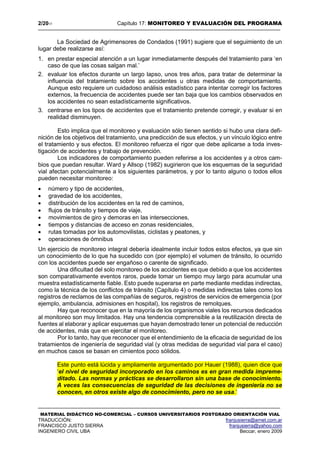 2/2017 Capítulo 17: MONITOREO Y EVALUACIÓN DEL PROGRAMA
MATERIAL DIDÁCTICO NO-COMERCIAL – CURSOS UNIVERSITARIOS POSTGRADO ORIENTACIÓN VIAL
TRADUCCIÓN: franjusierra@arnet.com.ar
FRANCISCO JUSTO SIERRA franjusierra@yahoo.com
INGENIERO CIVIL UBA Beccar, enero 2009
La Sociedad de Agrimensores de Condados (1991) sugiere que el seguimiento de un
lugar debe realizarse así:
1. en prestar especial atención a un lugar inmediatamente después del tratamiento para ‘en
caso de que las cosas salgan mal.’
2. evaluar los efectos durante un largo lapso, unos tres años, para tratar de determinar la
influencia del tratamiento sobre los accidentes u otras medidas de comportamiento.
Aunque esto requiere un cuidadoso análisis estadístico para intentar corregir los factores
externos, la frecuencia de accidentes puede ser tan baja que los cambios observados en
los accidentes no sean estadísticamente significativos.
3. centrarse en los tipos de accidentes que el tratamiento pretende corregir, y evaluar si en
realidad disminuyen.
Esto implica que el monitoreo y evaluación sólo tienen sentido si hubo una clara defi-
nición de los objetivos del tratamiento, una predicción de sus efectos, y un vínculo lógico entre
el tratamiento y sus efectos. El monitoreo refuerza el rigor que debe aplicarse a toda inves-
tigación de accidentes y trabajo de prevención.
Los indicadores de comportamiento pueden referirse a los accidentes y a otros cam-
bios que puedan resultar. Ward y Allsop (1982) sugirieron que los esquemas de la seguridad
vial afectan potencialmente a los siguientes parámetros, y por lo tanto alguno o todos ellos
pueden necesitar monitoreo:
 número y tipo de accidentes,
 gravedad de los accidentes,
 distribución de los accidentes en la red de caminos,
 flujos de tránsito y tiempos de viaje,
 movimientos de giro y demoras en las intersecciones,
 tiempos y distancias de acceso en zonas residenciales,
 rutas tomadas por los automovilistas, ciclistas y peatones, y
 operaciones de ómnibus
Un ejercicio de monitoreo integral debería idealmente incluir todos estos efectos, ya que sin
un conocimiento de lo que ha sucedido con (por ejemplo) el volumen de tránsito, lo ocurrido
con los accidentes puede ser engañoso o carente de significado.
Una dificultad del solo monitoreo de los accidentes es que debido a que los accidentes
son comparativamente eventos raros, puede tomar un tiempo muy largo para acumular una
muestra estadísticamente fiable. Esto puede superarse en parte mediante medidas indirectas,
como la técnica de los conflictos de tránsito (Capítulo 4) o medidas indirectas tales como los
registros de reclamos de las compañías de seguros, registros de servicios de emergencia (por
ejemplo, ambulancia, admisiones en hospital), los registros de remolques.
Hay que reconocer que en la mayoría de los organismos viales los recursos dedicados
al monitoreo son muy limitados. Hay una tendencia comprensible a la reutilización directa de
fuentes al elaborar y aplicar esquemas que hayan demostrado tener un potencial de reducción
de accidentes, más que en ejercitar el monitoreo.
Por lo tanto, hay que reconocer que el entendimiento de la eficacia de seguridad de los
tratamientos de ingeniería de seguridad vial (y otras medidas de seguridad vial para el caso)
en muchos casos se basan en cimientos poco sólidos.
Este punto está lúcida y ampliamente argumentado por Hauer (1988), quien dice que
‘el nivel de seguridad incorporado en los caminos es en gran medida impreme-
ditado. Las normas y prácticas se desarrollaron sin una base de conocimiento.
A veces las consecuencias de seguridad de las decisiones de ingeniería no se
conocen, en otros existe algo de conocimiento, pero no se usa.’
 