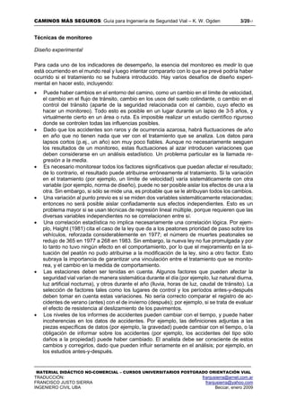 CAMINOS MÁS SEGUROS: Guía para Ingeniería de Seguridad Vial – K. W. Ogden 3/2017
MATERIAL DIDÁCTICO NO-COMERCIAL – CURSOS UNIVERSITARIOS POSTGRADO ORIENTACIÓN VIAL
TRADUCCIÓN: franjusierra@arnet.com.ar
FRANCISCO JUSTO SIERRA franjusierra@yahoo.com
INGENIERO CIVIL UBA Beccar, enero 2009
Técnicas de monitoreo
Diseño experimental
Para cada uno de los indicadores de desempeño, la esencia del monitoreo es medir lo que
está ocurriendo en el mundo real y luego intentar compararlo con lo que se prevé podría haber
ocurrido si el tratamiento no se hubiera introducido. Hay varios desafíos de diseño experi-
mental en hacer esto, incluyendo:
 Puede haber cambios en el entorno del camino, como un cambio en el límite de velocidad,
el cambio en el flujo de tránsito, cambio en los usos del suelo colindante, o cambio en el
control del tránsito (aparte de la seguridad relacionada con el cambio, cuyo efecto es
hacer un monitoreo). Todo esto es posible en un lugar durante un lapso de 3-5 años, y
virtualmente cierto en un área o ruta. Es imposible realizar un estudio científico riguroso
donde se controlen todas las influencias posibles.
 Dado que los accidentes son raros y de ocurrencia azarosa, habrá fluctuaciones de año
en año que no tienen nada que ver con el tratamiento que se analiza. Los datos para
lapsos cortos (p.ej., un año) son muy poco fiables. Aunque no necesariamente sesguen
los resultados de un monitoreo, estas fluctuaciones al azar introducen variaciones que
deben considerarse en un análisis estadístico. Un problema particular es la llamada re-
gresión a la media.
 Es necesario monitorear todos los factores significativos que puedan afectar el resultado;
de lo contrario, el resultado puede atribuirse erróneamente al tratamiento. Si la variación
en el tratamiento (por ejemplo, un límite de velocidad) varía sistemáticamente con otra
variable (por ejemplo, norma de diseño), puede no ser posible aislar los efectos de una a la
otra. Sin embargo, si sólo se mide una, es probable que se le atribuyan todos los cambios.
 Una variación al punto previo es si se miden dos variables sistemáticamente relacionadas;
entonces no será posible aislar confiadamente sus efectos independientes. Esto es un
problema mayor si se usan técnicas de regresión lineal múltiple, porque requieren que las
diversas variables independientes no se correlacionen entre sí.
 Una correlación estadística no implica necesariamente una correlación lógica. Por ejem-
plo, Haight (1981) cita el caso de la ley que da a los peatones prioridad de paso sobre los
vehículos, reforzada considerablemente en 1977; el número de muertes peatonales se
redujo de 365 en 1977 a 268 en 1983. Sin embargo, la nueva ley no fue promulgada y por
lo tanto no tuvo ningún efecto en el comportamiento, por lo que el mejoramiento en la si-
tuación del peatón no pudo atribuirse a la modificación de la ley, sino a otro factor. Esto
subraya la importancia de garantizar una vinculación entre el tratamiento que se monito-
rea, y el cambio en la medida de comportamiento.
 Las estaciones deben ser tenidas en cuenta. Algunos factores que pueden afectar la
seguridad vial varían de manera sistemática durante el día (por ejemplo, luz natural diurna,
luz artificial nocturna), y otros durante el año (lluvia, horas de luz, caudal de tránsito). La
selección de factores tales como los lugares de control y los períodos antes-y-después
deben tomar en cuenta estas variaciones. No sería correcto comparar el registro de ac-
cidentes de verano (antes) con el de invierno (después); por ejemplo, si se trata de evaluar
el efecto de resistencia al deslizamiento de los pavimentos.
 Los niveles de los informes de accidentes pueden cambiar con el tiempo, y puede haber
incoherencias en los datos de accidentes. Por ejemplo, las definiciones adjuntas a las
piezas específicas de datos (por ejemplo, la gravedad) puede cambiar con el tiempo, o la
obligación de informar sobre los accidentes (por ejemplo, los accidentes del tipo sólo
daños a la propiedad) puede haber cambiado. El analista debe ser consciente de estos
cambios y corregirlos, dado que pueden influir seriamente en el análisis; por ejemplo, en
los estudios antes-y-después.
 