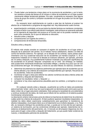 4/2017 Capítulo 17: MONITOREO Y EVALUACIÓN DEL PROGRAMA
MATERIAL DIDÁCTICO NO-COMERCIAL – CURSOS UNIVERSITARIOS POSTGRADO ORIENTACIÓN VIAL
TRADUCCIÓN: franjusierra@arnet.com.ar
FRANCISCO JUSTO SIERRA franjusierra@yahoo.com
INGENIERO CIVIL UBA Beccar, enero 2009
 Puede haber una tendencia a largo plazo en la ocurrencia de accidentes y, por lo tanto,
los cambios a través del tiempo en el número o índice de accidentes en un lugar pueden
meramente reflejar tendencias globales. Por esto, usualmente es necesario usar alguna
forma de grupo de control y comparar accidentes en el lugar de prueba con los del lugar
de control.
Es necesario tener explícitamente en cuenta a este tipo de factores al evaluar los
efectos de un tratamiento o programa de seguridad vial. Hay básicamente cuatro formas:
 experimentación controlada, en la que todos los demás factores se mantienen constantes,
excepto el factor cuyo efecto está siendo investigado; este enfoque es raramente aplicable
en la ingeniería de seguridad vial porque en el mundo real no es posible mantener cual-
quier cosa constante, por lo que se descarta su discusión,
 estudios antes y después
 comparaciones con lugares de control, y
 comparaciones de tendencias temporales.
Estudios antes y después,
El método más simple consiste en comparar el registro de accidentes en el lugar antes y
después de la aplicación del cambio. Es el método menos satisfactorio, debido a la falta de
control de factores externos. Por ejemplo, en la década de los ochenta, varios países expe-
rimentaron una muy sustancial reducción de los accidentes con heridos (Capítulo 1). Si un
tratamiento instalado en la mitad de la década se evaluara utilizando, por ejemplo, períodos
de 3-5 antes-y-después, muy posiblemente hubieran mostrado una reducción significativa de
los accidentes en el período ‘después’ comparado con el ‘ante’. Sin embargo, en realidad,
esto puede tener meramente tendencias nacionales reflejas, y tendría muy poco que ver con
las condiciones del lugar. Sin embargo, a veces se usa este método. En esencia, consiste en:
 determinar de antemano los objetivos pertinentes (por ejemplo tipos de accidentes que se
intenta afectar) y los criterios de evaluación correspondientes (por ejemplo, frecuencia de
los accidentes, índice de accidentes),
 monitorear el lugar o área para obtener los valores numéricos de estos criterios antes del
tratamiento y después del tratamiento,
 comparar los resultados ‘antes’ y ‘después’, y
 considerar si hay otras explicaciones plausibles para los cambios, y corregirlos si es po-
sible.
En cualquier estudio antes y después, usualmente se confía en datos pre-existentes
para el período ‘antes’; sería muy raro que la ejecución se demorara justo como para que los
datos ‘antes’ de un lugar estuvieran colectados. Esto subraya la necesidad de una sistemática
y continua recolección de datos, de modo que el efecto de los cambios en el sistema puedan
monitorearse rutinariamente.
La descripción anterior del proceso pone de relieve la importancia de determinar de antemano
cuáles serán los criterios de evaluación. Si bien pudieran aparecer resultados inesperados -en
realidad los datos deben examinarse cuidadosamente para garantizar la inexistencia de
efectos indeseables- el principal criterio es si el tratamiento tuvo el efecto deseado, o no. Para
ello, es necesario distinguir los accidentes por tipo, y quizás por la hora del día (por ejemplo,
un sistema de iluminación), por las condiciones climáticas (por ejemplo, tratamientos de re-
sistencia al deslizamiento del pavimento), etc. A menudo es útil preparar diagramas de cho-
ques para el lugar o área antes y después del tratamiento, ya que puede haber evidencia de
nuevos, o relocalizados patrones de accidentes.
 