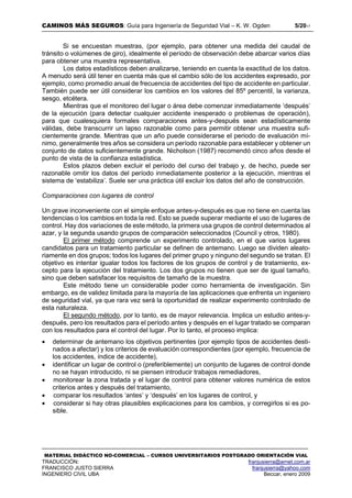 CAMINOS MÁS SEGUROS: Guía para Ingeniería de Seguridad Vial – K. W. Ogden 5/2017
MATERIAL DIDÁCTICO NO-COMERCIAL – CURSOS UNIVERSITARIOS POSTGRADO ORIENTACIÓN VIAL
TRADUCCIÓN: franjusierra@arnet.com.ar
FRANCISCO JUSTO SIERRA franjusierra@yahoo.com
INGENIERO CIVIL UBA Beccar, enero 2009
Si se encuestan muestras, (por ejemplo, para obtener una medida del caudal de
tránsito o volúmenes de giro), idealmente el período de observación debe abarcar varios días
para obtener una muestra representativa.
Los datos estadísticos deben analizarse, teniendo en cuenta la exactitud de los datos.
A menudo será útil tener en cuenta más que el cambio sólo de los accidentes expresado, por
ejemplo, como promedio anual de frecuencia de accidentes del tipo de accidente en particular.
También puede ser útil considerar los cambios en los valores del 85º percentil, la varianza,
sesgo, etcétera.
Mientras que el monitoreo del lugar o área debe comenzar inmediatamente ‘después’
de la ejecución (para detectar cualquier accidente inesperado o problemas de operación),
para que cualesquiera formales comparaciones antes-y-después sean estadísticamente
válidas, debe transcurrir un lapso razonable como para permitir obtener una muestra sufi-
cientemente grande. Mientras que un año puede considerarse el periodo de evaluación mí-
nimo, generalmente tres años se considera un período razonable para establecer y obtener un
conjunto de datos suficientemente grande. Nicholson (1987) recomendó cinco años desde el
punto de vista de la confianza estadística.
Estos plazos deben excluir el período del curso del trabajo y, de hecho, puede ser
razonable omitir los datos del período inmediatamente posterior a la ejecución, mientras el
sistema de ‘estabiliza’. Suele ser una práctica útil excluir los datos del año de construcción.
Comparaciones con lugares de control
Un grave inconveniente con el simple enfoque antes-y-después es que no tiene en cuenta las
tendencias o los cambios en toda la red. Esto se puede superar mediante el uso de lugares de
control. Hay dos variaciones de este método, la primera usa grupos de control determinados al
azar, y la segunda usando grupos de comparación seleccionados (Council y otros, 1980).
El primer método comprende un experimento controlado, en el que varios lugares
candidatos para un tratamiento particular se definen de antemano. Luego se dividen aleato-
riamente en dos grupos; todos los lugares del primer grupo y ninguno del segundo se tratan. El
objetivo es intentar igualar todos los factores de los grupos de control y de tratamiento, ex-
cepto para la ejecución del tratamiento. Los dos grupos no tienen que ser de igual tamaño,
sino que deben satisfacer los requisitos de tamaño de la muestra.
Este método tiene un considerable poder como herramienta de investigación. Sin
embargo, es de validez limitada para la mayoría de las aplicaciones que enfrenta un ingeniero
de seguridad vial, ya que rara vez será la oportunidad de realizar experimento controlado de
esta naturaleza.
El segundo método, por lo tanto, es de mayor relevancia. Implica un estudio antes-y-
después, pero los resultados para el período antes y después en el lugar tratado se comparan
con los resultados para el control del lugar. Por lo tanto, el proceso implica:
 determinar de antemano los objetivos pertinentes (por ejemplo tipos de accidentes desti-
nados a afectar) y los criterios de evaluación correspondientes (por ejemplo, frecuencia de
los accidentes, índice de accidente),
 identificar un lugar de control o (preferiblemente) un conjunto de lugares de control donde
no se hayan introducido, ni se piensen introducir trabajos remediadores,
 monitorear la zona tratada y el lugar de control para obtener valores numérica de estos
criterios antes y después del tratamiento,
 comparar los resultados ‘antes’ y ‘después’ en los lugares de control, y
 considerar si hay otras plausibles explicaciones para los cambios, y corregirlos si es po-
sible.
 