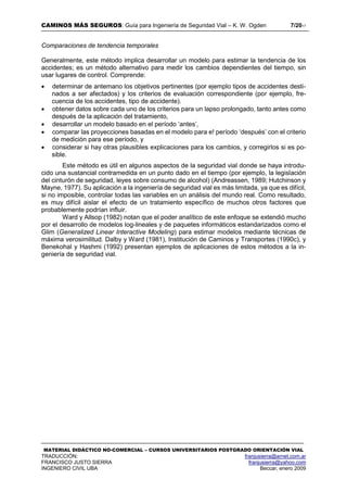 CAMINOS MÁS SEGUROS: Guía para Ingeniería de Seguridad Vial – K. W. Ogden 7/2017
MATERIAL DIDÁCTICO NO-COMERCIAL – CURSOS UNIVERSITARIOS POSTGRADO ORIENTACIÓN VIAL
TRADUCCIÓN: franjusierra@arnet.com.ar
FRANCISCO JUSTO SIERRA franjusierra@yahoo.com
INGENIERO CIVIL UBA Beccar, enero 2009
Comparaciones de tendencia temporales
Generalmente, este método implica desarrollar un modelo para estimar la tendencia de los
accidentes; es un método alternativo para medir los cambios dependientes del tiempo, sin
usar lugares de control. Comprende:
 determinar de antemano los objetivos pertinentes (por ejemplo tipos de accidentes desti-
nados a ser afectados) y los criterios de evaluación correspondiente (por ejemplo, fre-
cuencia de los accidentes, tipo de accidente).
 obtener datos sobre cada uno de los criterios para un lapso prolongado, tanto antes como
después de la aplicación del tratamiento,
 desarrollar un modelo basado en el período ‘antes’,
 comparar las proyecciones basadas en el modelo para e! período ‘después’ con el criterio
de medición para ese período, y
 considerar si hay otras plausibles explicaciones para los cambios, y corregirlos si es po-
sible.
Este método es útil en algunos aspectos de la seguridad vial donde se haya introdu-
cido una sustancial contramedida en un punto dado en el tiempo (por ejemplo, la legislación
del cinturón de seguridad, leyes sobre consumo de alcohol) (Andreassen, 1989; Hutchinson y
Mayne, 1977). Su aplicación a la ingeniería de seguridad vial es más limitada, ya que es difícil,
si no imposible, controlar todas las variables en un análisis del mundo real. Como resultado,
es muy difícil aislar el efecto de un tratamiento específico de muchos otros factores que
probablemente podrían influir.
Ward y Allsop (1982) notan que el poder analítico de este enfoque se extendió mucho
por el desarrollo de modelos log-lineales y de paquetes informáticos estandarizados como el
Glim (Generalized Linear Interactive Modeling) para estimar modelos mediante técnicas de
máxima verosimilitud. Dalby y Ward (1981), Institución de Caminos y Transportes (1990c), y
Benekohal y Hashmi (1992) presentan ejemplos de aplicaciones de estos métodos a la in-
geniería de seguridad vial.
 