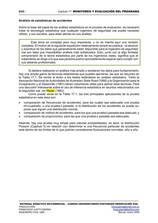 8/2017 Capítulo 17: MONITOREO Y EVALUACIÓN DEL PROGRAMA
MATERIAL DIDÁCTICO NO-COMERCIAL – CURSOS UNIVERSITARIOS POSTGRADO ORIENTACIÓN VIAL
TRADUCCIÓN: franjusierra@arnet.com.ar
FRANCISCO JUSTO SIERRA franjusierra@yahoo.com
INGENIERO CIVIL UBA Beccar, enero 2009
Análisis de estadísticas de accidentes
Sobre la base del papel de los análisis estadísticos en el proceso de evaluación, es necesario
tratar la tecnología estadística que cualquier ingeniero de seguridad vial pueda necesitar
utilizar, y sus escollos, para estar alertas en sus análisis.
Si debiera realizarse un análisis más amplio y existieran los datos para fundamentarlo,
hay una amplia gama de técnicas estadísticas que pueden ejercerse, las que se resumen en
la Tabla 17.1. Se remite al lector a los textos estándares en análisis estadístico. Tanto la
Asociación Nacional de Autoridades de Australian State Road (1988) y la Organización para la
Cooperación y el Desarrollo (1981) tienen resúmenes útiles para aplicar esas técnicas. Para
una discusión interesante sobre el uso de inferencia estadística en asuntos relacionados con
la seguridad vial, ver Hauer (1983).
Como puede verse en la Tabla 17.1, las tres principales aplicaciones de la prueba
estadística en esta área son:
 comparación de frecuencias de accidentes, para las cuales sea adecuada una prueba
chi-cuadrado, o una prueba-t pareada, si la distribución de los accidentes se puede su-
poner que siguen una distribución normal,
 comparación de índices de accidentes, para los que una prueba t pareada sea adecuad, y
 comparación de proporciones, para las que una prueba-z pareada sea adecuada.
Además, hay una prueba muy simple para calcular probabilidades, es decir, la distribución
Poisson (Capítulo 5) en relación con determinar si una frecuencia particular de accidentes
está dentro de los límites de lo que podrían considerarse fluctuaciones normales, año a año.
Este tema es complejo pero muy importante, y no se intenta aquí una revisión
completa. El motivo de la siguiente exposición relativamente simple es práctica - el alcance
y exactitud de los datos que generalmente están disponible para el ingeniero de seguridad
vial son tales que imposibilitan análisis más sofisticados. Esto, junto con la algo limitada
comprensión de la teoría estadística por parte de los ingenieros viales, significa que el
tratamiento se dirige a lo que esa persona podría razonablemente esperar para cumplir con
sus deberes profesionales.
 